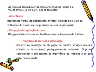 As medidas socioeducativas estão previstas nos incisos I e
VI, do artigo 112, do E.C.A. São os seguintes:
-Advertência
Repreenção verbal do adolescente infrator, aplicada pelo Juíz da
Infância e da Juventude, na presença de seus responsáveis;
- Obrigação de reparação do dano
Obriga o adolescente ou sua família reparar o dano causado à vítima.
- Prestação de serviços à comunidade
Consiste na imposição de obrigação de prestar serviços laborais
(físicos ou intelectuais) pedagogicamente orientada. Objetiva
concientizar o adolescente da importância do trabalho e do seu
papel na sociedade.
 