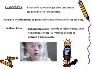I -VIOLÊNCIA é toda ação ou omissão que prive uma pessoa
dos seus direitos fundamentais.
Para melhor entendermos as formas de violência vamos dividi-las por tipos.
Violência Física Indicadores físicos - através de lesões físicas, como
hematomas, feridas ou fraturas, que não se
adequam à causa alegada.
 