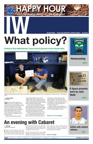 VOLUME 25, ISSUE 05INDEX EDITORIAL 2 | NEWS 3 | FEATURES 5 | ENTERTAINMENT 7 | SPORTS 10 | VISUALS 12
Students at Texas A&M University- Corpus Christi ill informed on Active Shooter Policy
HALF OFF FROZEN FRAPS | 3-5 PM EVERY DAY
HAPPY HOUR •food•free wifi•
•3 local shops•
What policy?
see Shooter on Campus on pg 3
Building Operations employees Nick Jung and Juan Catalan demonstrate what they would do if confronted with a shooter on campus in the University
Center
image courtesy of Alexis De Leon
PAGE 4
PAGE 6
PAGE
Homecoming
K Space presents
work by John
Webb
Selﬁes with student
athletes
by TREY SEAL
entertainment reporter
An evening with Cabaret
see Cabaret on pg 5
by CONNOR TICHOTA
news editor
With Purdue University being
the most recent addition to the
growing list of school shootings, campus
safety is a growing concern across
the nation. However, at Texas A&M
University-Corpus Christi, the student
body’s knowledge of the campus’s
Active Shooter policy appears to be
very scant due to an apparent lack of
communication.
Upon interviewing ten students
milling about A&M-Corpus Christi’s
campus, eight of the randomly selected
students, all varying in grade range and
majors, admitted that they knew nothing
about the Active Shooter policy.
A few bravely attempted to guess at
proper protocol, whilst others merely
gave a blank stare and shook their heads
frantically. Dina Ruiz, a junior, provided
one of the most extensive answers
regarding her knowledge of the policy.
“I don’t know the exact policy,” said
Ruiz. “I have asked a professor before
about it when we were discussing crisis
situations on campus and how they
would handle it. I do know that only
select professors are in on what to do in
the building, or something like that. I’m
sure they have a policy in place, but I
don’t know what it is.”
Another student, Caitlin Martinez, a
freshman, also seemed to provide one of
the most knowledgeable answers.
Cabaret is a musical unlike any other. Set in
Berlin, Germany at the dawn of the 1930s.
The Nazi party is growing stronger as the world
grows closer and closer towards the precipice
of World War II. A majority of the show takes
place in the Kit Kat club, a seedy cabaret where
the only thing bolder than the set design is the
personalities who run the place.
The show chronicles the story of writer Clifford
Bradshaw, a traveling American writer and his
girlfriend, club singer Sally Bowles. The begin-
ning of the show is full of cheerful song and
dance which paints a picture of a much more
peaceful Berlin where freedom of expression is
not condemned but encouraged.
 