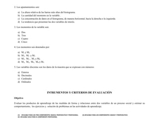 (1) APLICABLE PARA LOS TRES COMPONENTES: BASICO, PROPEDEUTICO Y PROFESIONAL. (2) APLICABLE PARA LOS COMPONENTES: BASICO Y PROPEDEUTICO.
(3) APLICABLE SOLO PARA EL COMPONENTE PROFESIONAL
2. Los apuntamientos son:
a) La altura relativa de las barras más altas del histograma.
b) La cantidad del momento en la variable .
c) La concentración de datos en el histograma, de manera horizontal, hacia la derecha o la izquierda.
d) La tendencia que presentan las dos variables de interés.
3. Los momentos de la variable son:
a) Dos
b) Tres
c) Cuatro
d) Cinco
4. Los momentos son denotados por:
a) M1 y M2
b) M1, M2 y M3
c) M1, M2 , M3, y M4
d) M1, M2, M3, M4 y M5
5. Las variables discretas son los datos de la muestra que se expresan con números:
a) Enteros
b) Decimales
c) Cardinales
d) Ordinales
INTRUMENTOS Y CRITERIOS DE EVALUACIÓN
Objetivo
Evaluar los productos de aprendizaje de las medidas de forma y relaciones entre dos variables de un proceso social y estimar su
comportamiento, los ejercicios y solución de problemas en las actividades de aprendizaje.
 