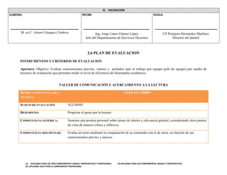 (1) APLICABLE PARA LOS TRES COMPONENTES: BASICO, PROPEDEUTICO Y PROFESIONAL. (2) APLICABLE PARA LOS COMPONENTES: BASICO Y PROPEDEUTICO.
(3) APLICABLE SOLO PARA EL COMPONENTE PROFESIONAL
E) VALIDACION
ELABORA:
M. en C. Arturo Vázquez Córdova
RECIBE:
Ing. Jorge Lauro Gómez López
Jefe del Departamento de Servicios Docentes
AVALA:
CP Próspero Hernández Martínez
Director del plantel
2.6 PLAN DE EVALUACION
INSTRUMENTOS Y CRITERIOS DE EVALUACION
Apertura: Objetivo: Evaluar conocimientos previos, valores y actitudes ante el trabajo por equipo (jefe de equipo) por medio de
recursos de evaluación que permitan medir el nivel de eficiencia del desempeño académico.
TALLER DE COMUNICACIÓN I. ACERCAMIENTO A LA LECTURA
RÚBRICA PARA EVALUAR LA
TÉCNICA:
LEER ES CHIDO
SUJETO DE EVALUACIÓN ALUMNO
DESEMPEÑO: Propiciar el gusto por la lectura.
COMPETENCIA GENÉRICA: Sustenta una postura personal sobre temas de interés y relevancia general, considerando otros puntos
de vista de manera crítica y reflexiva.
COMPETENCIA DISCIPLINAR: Evalúa un texto mediante la comparación de su contenido con el de otros, en función de sus
conocimientos previos y nuevos.
 