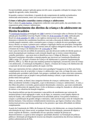 Excepcionalidade, porque é aplicada apenas em três casos: a) quando a infração for estupro, furto
seguido de agressão, roubo, homicídio;
b) quando o menos é reincidente; c) quando do não cumprimento de medida socioeducativa
sentenciada anteriormente, neste caso excepcionalmente o prazo máximo é de 3 meses.
Crimes e infrações cometidas contra crianças e adolescentes
Pune o abuso do poder familiar, antigamente conhecido como pátrio poder, das autoridades e dos
responsáveis pelas crianças e adolescentes.
O reconhecimento dos direitos da criança e do adolescente no
Direito brasileiro
A Constituição brasileira promulgada em 1988 é anterior à Convenção sobre os Direitos da Criança
adotada pela Assembléia Geral das Nações Unidas em 20 de novembro de 1989, ratificada pelo
Brasil em 24 de setembro de 1990, e com vigência internacional em outubro de 1990, o que
demonstra a sintonia dos constituintes brasileiros com toda a discussão de âmbito internacional
existida naquele momento, sobre a normativa para a criança e a adoção do novo paradigma, o que
levou o Brasil a se tornar o primeiro país a adequar a legislação interna aos princípios consagrados
pela Convenção das Nações Unidas, até mesmo antes da vigência obrigatória daquela, uma vez que
o Estatuto da Criança e do Adolescente é de 13 de julho de 1990.
Com o peso de mais de um milhão de assinaturas, que não deixavam sombra de dúvida quanto ao
anseio da população por mudanças e pela remoção daquilo que se tornou comum denominar
«entulho autoritário» – que nessa área se identificava com o Código de Menores – a Assembléia
Nacional Constituinte referendou a emenda popular que inscreveu na Constituição Brasileira de
1988 o artigo 227, do qual o Estatuto da Criança e do Adolescente é a posterior regulamentação
(PAIVA, 2004, p. 2). Mais do que uma mudança pontual na legislação, circunscrita à área da criança
e do adolescente, a Constituição da República e, depois, o Estatuto da Criança e do Adolescente são
a expressão de um novo projeto político de nação e de País.
Mas o que representou de fato a adoção desse novo paradigma? Inaugurou-se no País uma forma
completamente nova de se perceber a criança e o adolescente e que vem, ao longo dos anos, sendo
assimilada pela sociedade e pelo Estado. Isso porque a realidade não se altera num único momento,
ainda mais quando o que se propõe é uma profunda mudança cultural, o que certamente não se
produz numa única geração.
Tinha-se, até então, no Brasil, duas categorias distintas de crianças e adolescentes. Uma, a dos
filhos socialmente incluídos e integrados, a que se denominava «crianças e adolescentes». A outra, a
dos filhos dos pobres e excluídos, genericamente denominados «menores», que eram considerados
crianças e adolescentes de segunda classe. A eles se destinava a antiga lei, baseada no «direito penal
do menor» e na «doutrina da situação irregular».
Essa doutrina definia um tipo de tratamento e uma política de atendimento que variavam do
assistencialismo à total segregação e onde, via de regra, os «menores» eram simples objetos da
tutela do Estado, sob o arbítrio inquestionável da autoridade judicial. Essa política fomentou a
criação e a proliferação de grandes abrigos e internatos, onde ocorriam toda a sorte de violações dos
direitos humanos. Uma estrutura verdadeiramente monstruosa, que logrou cristalizar uma cultura
institucional perversa cuja herança ainda hoje se faz presente e que temos dificuldade em debelar
completamente.
A partir da Constituição de 1988 e do Estatuto da Criança e do Adolescente, as crianças brasileiras,
sem distinção de raça, classe social, ou qualquer forma de discriminação, passaram de objetos a
serem «sujeitos de direitos», considerados em sua «peculiar condição de pessoas em
desenvolvimento» e a quem se deve assegurar «prioridade absoluta» na formulação de políticas
públicas e destinação privilegiada de recursos nas dotações orçamentárias das diversas instâncias
político-administrativas do País.
 