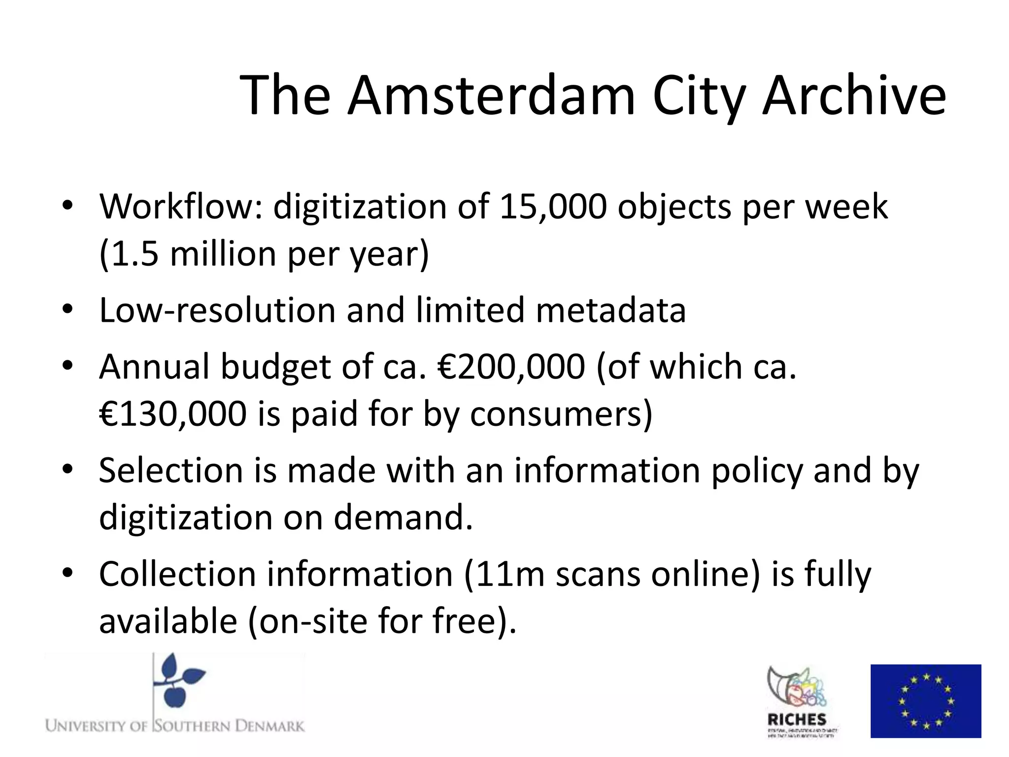 The Amsterdam City Archive 
• Workflow: digitization of 15,000 objects per week 
(1.5 million per year) 
• Low-resolution and limited metadata 
• Annual budget of ca. €200,000 (of which ca. 
€130,000 is paid for by consumers) 
• Selection is made with an information policy and by 
digitization on demand. 
• Collection information (11m scans online) is fully 
available (on-site for free). 
 
