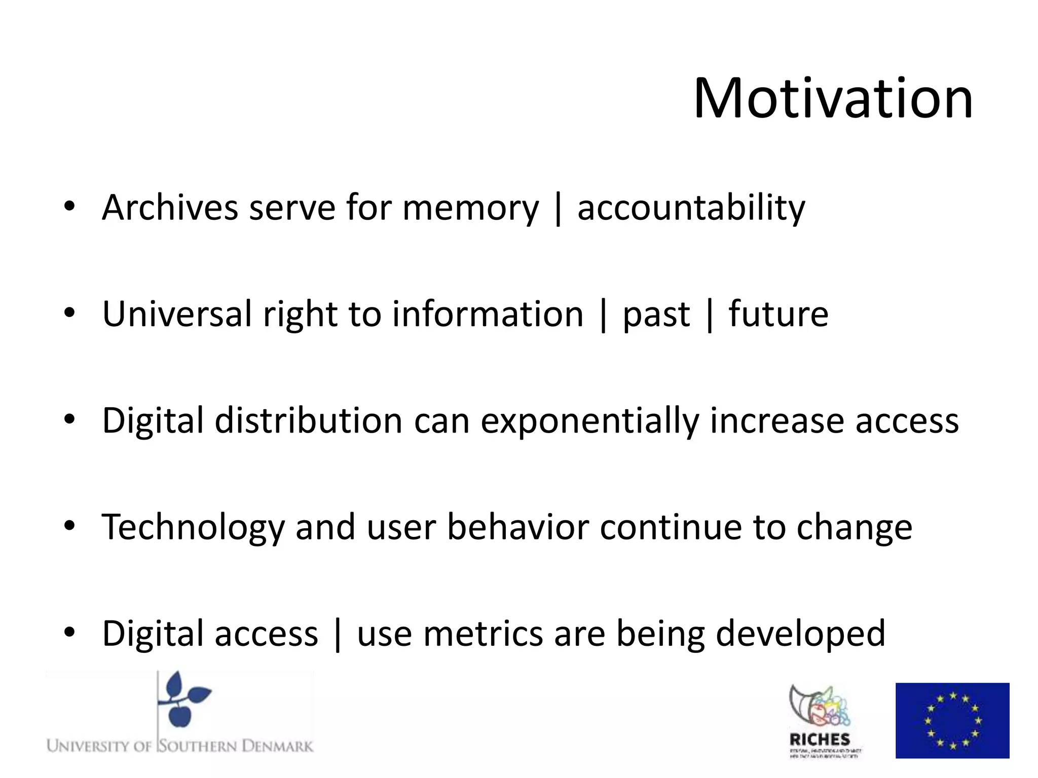 Motivation 
• Archives serve for memory | accountability 
• Universal right to information | past | future 
• Digital distribution can exponentially increase access 
• Technology and user behavior continue to change 
• Digital access | use metrics are being developed 
 