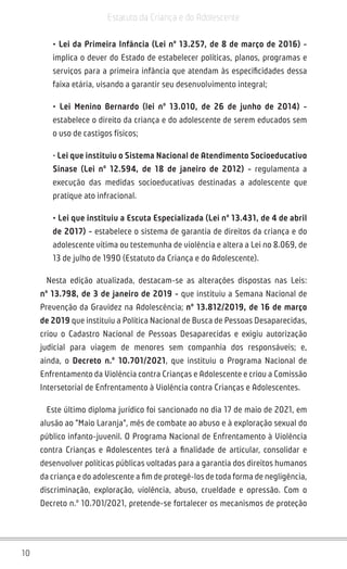 10
Estatuto da Criança e do Adolescente
• Lei da Primeira Infância (Lei nº 13.257, de 8 de março de 2016) -
implica o dever do Estado de estabelecer políticas, planos, programas e
serviços para a primeira infância que atendam às especificidades dessa
faixa etária, visando a garantir seu desenvolvimento integral;
• Lei Menino Bernardo (lei nº 13.010, de 26 de junho de 2014) -
estabelece o direito da criança e do adolescente de serem educados sem
o uso de castigos físicos;
• Lei que instituiu o Sistema Nacional de Atendimento Socioeducativo
Sinase (Lei nº 12.594, de 18 de janeiro de 2012) - regulamenta a
execução das medidas socioeducativas destinadas a adolescente que
pratique ato infracional.
• Lei que instituiu a Escuta Especializada (Lei nº 13.431, de 4 de abril
de 2017) - estabelece o sistema de garantia de direitos da criança e do
adolescente vítima ou testemunha de violência e altera a Lei no 8.069, de
13 de julho de 1990 (Estatuto da Criança e do Adolescente).
Nesta edição atualizada, destacam-se as alterações dispostas nas Leis:
nº 13.798, de 3 de janeiro de 2019 - que instituiu a Semana Nacional de
Prevenção da Gravidez na Adolescência; nº 13.812/2019, de 16 de março
de 2019 que instituiu a Política Nacional de Busca de Pessoas Desaparecidas,
criou o Cadastro Nacional de Pessoas Desaparecidas e exigiu autorização
judicial para viagem de menores sem companhia dos responsáveis; e,
ainda, o Decreto n.º 10.701/2021, que instituiu o Programa Nacional de
Enfrentamento da Violência contra Crianças e Adolescente e criou a Comissão
Intersetorial de Enfrentamento à Violência contra Crianças e Adolescentes.
Este último diploma jurídico foi sancionado no dia 17 de maio de 2021, em
alusão ao “Maio Laranja”, mês de combate ao abuso e à exploração sexual do
público infanto-juvenil. O Programa Nacional de Enfrentamento à Violência
contra Crianças e Adolescentes terá a finalidade de articular, consolidar e
desenvolver políticas públicas voltadas para a garantia dos direitos humanos
da criança e do adolescente a fim de protegê-los de toda forma de negligência,
discriminação, exploração, violência, abuso, crueldade e opressão. Com o
Decreto n.º 10.701/2021, pretende-se fortalecer os mecanismos de proteção
 