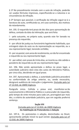 100
Estatuto da Criança e do Adolescente
§ 1º No procedimento iniciado com o auto de infração, poderão
ser usadas fórmulas impressas, especificando-se a natureza e as
circunstâncias da infração.
§ 2º Sempre que possível, à verificação da infração seguir-se-á a
lavratura do auto, certificando-se, em caso contrário, dos motivos
do retardamento.
Art. 195. O requerido terá prazo de dez dias para apresentação de
defesa, contado da data da intimação, que será feita:
I - pelo autuante, no próprio auto, quando este for lavrado na
presença do requerido;
II - por oficial de justiça ou funcionário legalmente habilitado, que
entregará cópia do auto ou da representação ao requerido, ou a
seu representante legal, lavrando certidão;
III - por via postal, com aviso de recebimento, se não for encontrado
o requerido ou seu representante legal;
IV - por edital, com prazo de trinta dias, se incerto ou não sabido o
paradeiro do requerido ou de seu representante legal.
Art. 196. Não sendo apresentada a defesa no prazo legal, a
autoridade judiciária dará vista dos autos do Ministério Público,
por cinco dias, decidindo em igual prazo.
Art. 197. Apresentada a defesa, a autoridade judiciária procederá
na conformidade do artigo anterior, ou, sendo necessário,
designará audiência de instrução e julgamento. (Incluído pela Lei
nº 12.010, de 2009) Vigência
Parágrafo único. Colhida a prova oral, manifestar-se-ão
sucessivamente o Ministério Público e o procurador do requerido,
pelo tempo de vinte minutos para cada um, prorrogável por mais
dez, a critério da autoridade judiciária, que em seguida proferirá
sentença.
Seção VIII
(Incluída pela Lei nº 12.010, de 2009) Vigência
Da Habilitação de Pretendentes à Adoção
Art. 197-A. Os postulantes à adoção, domiciliados no Brasil,
apresentarão petição inicial na qual conste: (Incluído pela Lei nº
12.010, de 2009) Vigência
 