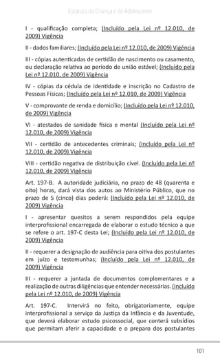 101
Estatuto da Criança e do Adolescente
I - qualificação completa; (Incluído pela Lei nº 12.010, de
2009) Vigência
II - dados familiares; (Incluído pela Lei nº 12.010, de 2009) Vigência
III - cópias autenticadas de certidão de nascimento ou casamento,
ou declaração relativa ao período de união estável; (Incluído pela
Lei nº 12.010, de 2009) Vigência
IV - cópias da cédula de identidade e inscrição no Cadastro de
Pessoas Físicas; (Incluído pela Lei nº 12.010, de 2009) Vigência
V - comprovante de renda e domicílio; (Incluído pela Lei nº 12.010,
de 2009) Vigência
VI - atestados de sanidade física e mental (Incluído pela Lei nº
12.010, de 2009) Vigência
VII - certidão de antecedentes criminais; (Incluído pela Lei nº
12.010, de 2009) Vigência
VIII - certidão negativa de distribuição cível. (Incluído pela Lei nº
12.010, de 2009) Vigência
Art. 197-B. A autoridade judiciária, no prazo de 48 (quarenta e
oito) horas, dará vista dos autos ao Ministério Público, que no
prazo de 5 (cinco) dias poderá: (Incluído pela Lei nº 12.010, de
2009) Vigência
I - apresentar quesitos a serem respondidos pela equipe
interprofissional encarregada de elaborar o estudo técnico a que
se refere o art. 197-C desta Lei; (Incluído pela Lei nº 12.010, de
2009) Vigência
II - requerer a designação de audiência para oitiva dos postulantes
em juízo e testemunhas; (Incluído pela Lei nº 12.010, de
2009) Vigência
III - requerer a juntada de documentos complementares e a
realizaçãodeoutrasdiligênciasqueentendernecessárias.(Incluído
pela Lei nº 12.010, de 2009) Vigência
Art. 197-C. Intervirá no feito, obrigatoriamente, equipe
interprofissional a serviço da Justiça da Infância e da Juventude,
que deverá elaborar estudo psicossocial, que conterá subsídios
que permitam aferir a capacidade e o preparo dos postulantes
 