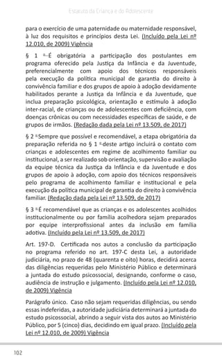 102
Estatuto da Criança e do Adolescente
para o exercício de uma paternidade ou maternidade responsável,
à luz dos requisitos e princípios desta Lei. (Incluído pela Lei nº
12.010, de 2009) Vigência
§ 1 o
É obrigatória a participação dos postulantes em
programa oferecido pela Justiça da Infância e da Juventude,
preferencialmente com apoio dos técnicos responsáveis
pela execução da política municipal de garantia do direito à
convivência familiar e dos grupos de apoio à adoção devidamente
habilitados perante a Justiça da Infância e da Juventude, que
inclua preparação psicológica, orientação e estímulo à adoção
inter-racial, de crianças ou de adolescentes com deficiência, com
doenças crônicas ou com necessidades específicas de saúde, e de
grupos de irmãos. (Redação dada pela Lei nº 13.509, de 2017)
§ 2 o
Sempre que possível e recomendável, a etapa obrigatória da
preparação referida no § 1 o
deste artigo incluirá o contato com
crianças e adolescentes em regime de acolhimento familiar ou
institucional, a ser realizado sob orientação, supervisão e avaliação
da equipe técnica da Justiça da Infância e da Juventude e dos
grupos de apoio à adoção, com apoio dos técnicos responsáveis
pelo programa de acolhimento familiar e institucional e pela
execução da política municipal de garantia do direito à convivência
familiar. (Redação dada pela Lei nº 13.509, de 2017)
§ 3 o
É recomendável que as crianças e os adolescentes acolhidos
institucionalmente ou por família acolhedora sejam preparados
por equipe interprofissional antes da inclusão em família
adotiva. (Incluído pela Lei nº 13.509, de 2017)
Art. 197-D. Certificada nos autos a conclusão da participação
no programa referido no art. 197-C desta Lei, a autoridade
judiciária, no prazo de 48 (quarenta e oito) horas, decidirá acerca
das diligências requeridas pelo Ministério Público e determinará
a juntada do estudo psicossocial, designando, conforme o caso,
audiência de instrução e julgamento. (Incluído pela Lei nº 12.010,
de 2009) Vigência
Parágrafo único. Caso não sejam requeridas diligências, ou sendo
essas indeferidas, a autoridade judiciária determinará a juntada do
estudo psicossocial, abrindo a seguir vista dos autos ao Ministério
Público, por 5 (cinco) dias, decidindo em igual prazo. (Incluído pela
Lei nº 12.010, de 2009) Vigência
 