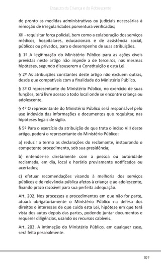 107
Estatuto da Criança e do Adolescente
de pronto as medidas administrativas ou judiciais necessárias à
remoção de irregularidades porventura verificadas;
XII - requisitar força policial, bem como a colaboração dos serviços
médicos, hospitalares, educacionais e de assistência social,
públicos ou privados, para o desempenho de suas atribuições.
§ 1º A legitimação do Ministério Público para as ações cíveis
previstas neste artigo não impede a de terceiros, nas mesmas
hipóteses, segundo dispuserem a Constituição e esta Lei.
§ 2º As atribuições constantes deste artigo não excluem outras,
desde que compatíveis com a finalidade do Ministério Público.
§ 3º O representante do Ministério Público, no exercício de suas
funções, terá livre acesso a todo local onde se encontre criança ou
adolescente.
§ 4º O representante do Ministério Público será responsável pelo
uso indevido das informações e documentos que requisitar, nas
hipóteses legais de sigilo.
§ 5º Para o exercício da atribuição de que trata o inciso VIII deste
artigo, poderá o representante do Ministério Público:
a) reduzir a termo as declarações do reclamante, instaurando o
competente procedimento, sob sua presidência;
b) entender-se diretamente com a pessoa ou autoridade
reclamada, em dia, local e horário previamente notificados ou
acertados;
c) efetuar recomendações visando à melhoria dos serviços
públicos e de relevância pública afetos à criança e ao adolescente,
fixando prazo razoável para sua perfeita adequação.
Art. 202. Nos processos e procedimentos em que não for parte,
atuará obrigatoriamente o Ministério Público na defesa dos
direitos e interesses de que cuida esta Lei, hipótese em que terá
vista dos autos depois das partes, podendo juntar documentos e
requerer diligências, usando os recursos cabíveis.
Art. 203. A intimação do Ministério Público, em qualquer caso,
será feita pessoalmente.
 