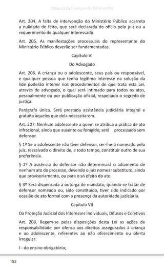 108
Estatuto da Criança e do Adolescente
Art. 204. A falta de intervenção do Ministério Público acarreta
a nulidade do feito, que será declarada de ofício pelo juiz ou a
requerimento de qualquer interessado.
Art. 205. As manifestações processuais do representante do
Ministério Público deverão ser fundamentadas.
Capítulo VI
Do Advogado
Art. 206. A criança ou o adolescente, seus pais ou responsável,
e qualquer pessoa que tenha legítimo interesse na solução da
lide poderão intervir nos procedimentos de que trata esta Lei,
através de advogado, o qual será intimado para todos os atos,
pessoalmente ou por publicação oficial, respeitado o segredo de
justiça.
Parágrafo único. Será prestada assistência judiciária integral e
gratuita àqueles que dela necessitarem.
Art. 207. Nenhum adolescente a quem se atribua a prática de ato
infracional, ainda que ausente ou foragido, será     processado sem
defensor.
§ 1º Se o adolescente não tiver defensor, ser-lhe-á nomeado pelo
juiz, ressalvado o direito de, a todo tempo, constituir outro de sua
preferência.
§ 2º A ausência do defensor não determinará o adiamento de
nenhum ato do processo, devendo o juiz nomear substituto, ainda
que provisoriamente, ou para o só efeito do ato.
§ 3º Será dispensada a outorga de mandato, quando se tratar de
defensor nomeado ou, sido constituído, tiver sido indicado por
ocasião de ato formal com a presença da autoridade judiciária.
Capítulo VII
Da Proteção Judicial dos Interesses Individuais, Difusos e Coletivos
Art. 208. Regem-se pelas disposições desta Lei as ações de
responsabilidade por ofensa aos direitos assegurados à criança
e ao adolescente, referentes ao não oferecimento ou oferta
irregular:
I - do ensino obrigatório;
 