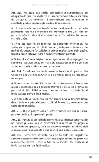 111
Estatuto da Criança e do Adolescente
Art. 213. Na ação que tenha por objeto o cumprimento de
obrigação de fazer ou não fazer, o juiz concederá a tutela específica
da obrigação ou determinará providências que assegurem o
resultado prático equivalente ao do adimplemento.
§ 1º Sendo relevante o fundamento da demanda e havendo
justificado receio de ineficácia do provimento final, é lícito ao
juiz conceder a tutela liminarmente ou após justificação prévia,
citando o réu.
§ 2º O juiz poderá, na hipótese do parágrafo anterior ou na
sentença, impor multa diária ao réu, independentemente de
pedido do autor, se for suficiente ou compatível com a obrigação,
fixando prazo razoável para o cumprimento do preceito.
§ 3º A multa só será exigível do réu após o trânsito em julgado da
sentença favorável ao autor, mas será devida desde o dia em que
se houver configurado o descumprimento.
Art. 214. Os valores das multas reverterão ao fundo gerido pelo
Conselho dos Direitos da Criança e do Adolescente do respectivo
município.
§ 1º As multas não recolhidas até trinta dias após o trânsito em
julgado da decisão serão exigidas através de execução promovida
pelo Ministério Público, nos mesmos autos, facultada igual
iniciativa aos demais legitimados.
§ 2º Enquanto o fundo não for regulamentado, o dinheiro ficará
depositado em estabelecimento oficial de crédito, em conta com
correção monetária.
Art. 215. O juiz poderá conferir efeito suspensivo aos recursos,
para evitar dano irreparável à parte.
Art.216.Transitadaemjulgadoasentençaqueimpusercondenação
ao poder público, o juiz determinará a remessa de peças à
autoridade competente, para apuração da responsabilidade civil
e administrativa do agente a que se atribua a ação ou omissão.
Art. 217. Decorridos sessenta dias do trânsito em julgado da
sentença condenatória sem que a associação autora lhe promova
a execução, deverá fazê-lo o Ministério Público, facultada igual
iniciativa aos demais legitimados.
 