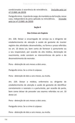 114
Estatuto da Criança e do Adolescente
condicionados à ocorrência de reincidência.      (Incluído pela Lei
nº 13.869. de 2019)
Parágrafoúnico. Aperdadocargo,domandatooudafunção,nesse
caso, independerá da pena aplicada na reincidência.      (Incluído
pela Lei nº 13.869. de 2019)
Seção II
Dos Crimes em Espécie
Art. 228. Deixar o encarregado de serviço ou o dirigente de
estabelecimento de atenção à saúde de gestante de manter
registro das atividades desenvolvidas, na forma e prazo referidos
no art. 10 desta Lei, bem como de fornecer à parturiente ou
a seu responsável, por ocasião da alta médica, declaração de
nascimento, onde constem as intercorrências do parto e do
desenvolvimento do neonato:
Pena - detenção de seis meses a dois anos.
Parágrafo único. Se o crime é culposo:
Pena - detenção de dois a seis meses, ou multa.
Art. 229. Deixar o médico, enfermeiro ou dirigente de
estabelecimento de atenção à saúde de gestante de identificar
corretamente o neonato e a parturiente, por ocasião do parto,
bem como deixar de proceder aos exames referidos no art. 10
desta Lei:
Pena - detenção de seis meses a dois anos.
Parágrafo único. Se o crime é culposo:
Pena - detenção de dois a seis meses, ou multa.
 