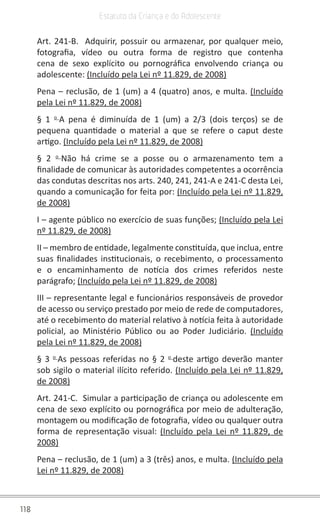 118
Estatuto da Criança e do Adolescente
Art. 241-B. Adquirir, possuir ou armazenar, por qualquer meio,
fotografia, vídeo ou outra forma de registro que contenha
cena de sexo explícito ou pornográfica envolvendo criança ou
adolescente: (Incluído pela Lei nº 11.829, de 2008)
Pena – reclusão, de 1 (um) a 4 (quatro) anos, e multa. (Incluído
pela Lei nº 11.829, de 2008)
§ 1 o
A pena é diminuída de 1 (um) a 2/3 (dois terços) se de
pequena quantidade o material a que se refere o caput deste
artigo. (Incluído pela Lei nº 11.829, de 2008)
§ 2 o
Não há crime se a posse ou o armazenamento tem a
finalidade de comunicar às autoridades competentes a ocorrência
das condutas descritas nos arts. 240, 241, 241-A e 241-C desta Lei,
quando a comunicação for feita por: (Incluído pela Lei nº 11.829,
de 2008)
I – agente público no exercício de suas funções; (Incluído pela Lei
nº 11.829, de 2008)
II – membro de entidade, legalmente constituída, que inclua, entre
suas finalidades institucionais, o recebimento, o processamento
e o encaminhamento de notícia dos crimes referidos neste
parágrafo; (Incluído pela Lei nº 11.829, de 2008)
III – representante legal e funcionários responsáveis de provedor
de acesso ou serviço prestado por meio de rede de computadores,
até o recebimento do material relativo à notícia feita à autoridade
policial, ao Ministério Público ou ao Poder Judiciário. (Incluído
pela Lei nº 11.829, de 2008)
§ 3 o
As pessoas referidas no § 2 o
deste artigo deverão manter
sob sigilo o material ilícito referido. (Incluído pela Lei nº 11.829,
de 2008)
Art. 241-C. Simular a participação de criança ou adolescente em
cena de sexo explícito ou pornográfica por meio de adulteração,
montagem ou modificação de fotografia, vídeo ou qualquer outra
forma de representação visual: (Incluído pela Lei nº 11.829, de
2008)
Pena – reclusão, de 1 (um) a 3 (três) anos, e multa. (Incluído pela
Lei nº 11.829, de 2008)
 