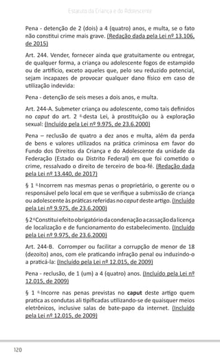 120
Estatuto da Criança e do Adolescente
Pena - detenção de 2 (dois) a 4 (quatro) anos, e multa, se o fato
não constitui crime mais grave. (Redação dada pela Lei nº 13.106,
de 2015)
Art. 244. Vender, fornecer ainda que gratuitamente ou entregar,
de qualquer forma, a criança ou adolescente fogos de estampido
ou de artifício, exceto aqueles que, pelo seu reduzido potencial,
sejam incapazes de provocar qualquer dano físico em caso de
utilização indevida:
Pena - detenção de seis meses a dois anos, e multa.
Art. 244-A. Submeter criança ou adolescente, como tais definidos
no caput do art. 2 o
desta Lei, à prostituição ou à exploração
sexual: (Incluído pela Lei nº 9.975, de 23.6.2000)
Pena – reclusão de quatro a dez anos e multa, além da perda
de bens e valores utilizados na prática criminosa em favor do
Fundo dos Direitos da Criança e do Adolescente da unidade da
Federação (Estado ou Distrito Federal) em que foi cometido o
crime, ressalvado o direito de terceiro de boa-fé. (Redação dada
pela Lei nº 13.440, de 2017)
§ 1 o
Incorrem nas mesmas penas o proprietário, o gerente ou o
responsável pelo local em que se verifique a submissão de criança
ouadolescenteàspráticasreferidasno caputdesteartigo.(Incluído
pela Lei nº 9.975, de 23.6.2000)
§2o
Constituiefeitoobrigatóriodacondenaçãoacassaçãodalicença
de localização e de funcionamento do estabelecimento. (Incluído
pela Lei nº 9.975, de 23.6.2000)
Art. 244-B. Corromper ou facilitar a corrupção de menor de 18
(dezoito) anos, com ele praticando infração penal ou induzindo-o
a praticá-la: (Incluído pela Lei nº 12.015, de 2009)
Pena - reclusão, de 1 (um) a 4 (quatro) anos. (Incluído pela Lei nº
12.015, de 2009)
§ 1 o
Incorre nas penas previstas no caput deste artigo quem
pratica as condutas ali tipificadas utilizando-se de quaisquer meios
eletrônicos, inclusive salas de bate-papo da internet. (Incluído
pela Lei nº 12.015, de 2009)
 