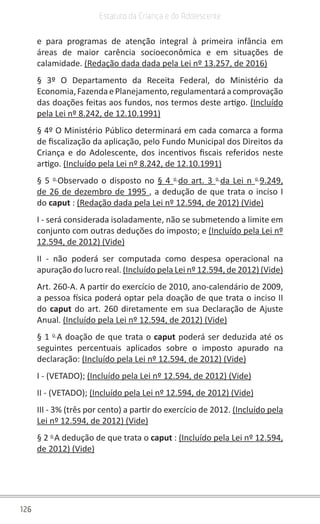 126
Estatuto da Criança e do Adolescente
e para programas de atenção integral à primeira infância em
áreas de maior carência socioeconômica e em situações de
calamidade. (Redação dada dada pela Lei nº 13.257, de 2016)
§ 3º O Departamento da Receita Federal, do Ministério da
Economia,FazendaePlanejamento,regulamentaráacomprovação
das doações feitas aos fundos, nos termos deste artigo. (Incluído
pela Lei nº 8.242, de 12.10.1991)
§ 4º O Ministério Público determinará em cada comarca a forma
de fiscalização da aplicação, pelo Fundo Municipal dos Direitos da
Criança e do Adolescente, dos incentivos fiscais referidos neste
artigo. (Incluído pela Lei nº 8.242, de 12.10.1991)
§ 5 o
Observado o disposto no § 4 o
do art. 3 o
da Lei n o
9.249,
de 26 de dezembro de 1995 , a dedução de que trata o inciso I
do caput : (Redação dada pela Lei nº 12.594, de 2012) (Vide)
I - será considerada isoladamente, não se submetendo a limite em
conjunto com outras deduções do imposto; e (Incluído pela Lei nº
12.594, de 2012) (Vide)
II - não poderá ser computada como despesa operacional na
apuração do lucro real. (Incluído pela Lei nº 12.594, de 2012) (Vide)
Art. 260-A. A partir do exercício de 2010, ano-calendário de 2009,
a pessoa física poderá optar pela doação de que trata o inciso II
do caput do art. 260 diretamente em sua Declaração de Ajuste
Anual. (Incluído pela Lei nº 12.594, de 2012) (Vide)
§ 1 o
A doação de que trata o caput poderá ser deduzida até os
seguintes percentuais aplicados sobre o imposto apurado na
declaração: (Incluído pela Lei nº 12.594, de 2012) (Vide)
I - (VETADO); (Incluído pela Lei nº 12.594, de 2012) (Vide)
II - (VETADO); (Incluído pela Lei nº 12.594, de 2012) (Vide)
III - 3% (três por cento) a partir do exercício de 2012. (Incluído pela
Lei nº 12.594, de 2012) (Vide)
§ 2 o
A dedução de que trata o caput : (Incluído pela Lei nº 12.594,
de 2012) (Vide)
 