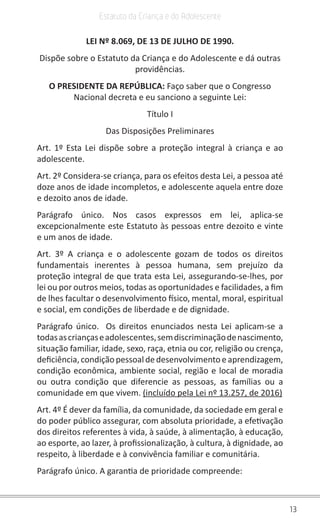13
Estatuto da Criança e do Adolescente
LEI Nº 8.069, DE 13 DE JULHO DE 1990.
Dispõe sobre o Estatuto da Criança e do Adolescente e dá outras
providências.
O PRESIDENTE DA REPÚBLICA: Faço saber que o Congresso
Nacional decreta e eu sanciono a seguinte Lei:
Título I
Das Disposições Preliminares
Art. 1º Esta Lei dispõe sobre a proteção integral à criança e ao
adolescente.
Art. 2º Considera-se criança, para os efeitos desta Lei, a pessoa até
doze anos de idade incompletos, e adolescente aquela entre doze
e dezoito anos de idade.
Parágrafo único. Nos casos expressos em lei, aplica-se
excepcionalmente este Estatuto às pessoas entre dezoito e vinte
e um anos de idade.
Art. 3º A criança e o adolescente gozam de todos os direitos
fundamentais inerentes à pessoa humana, sem prejuízo da
proteção integral de que trata esta Lei, assegurando-se-lhes, por
lei ou por outros meios, todas as oportunidades e facilidades, a fim
de lhes facultar o desenvolvimento físico, mental, moral, espiritual
e social, em condições de liberdade e de dignidade.
Parágrafo único. Os direitos enunciados nesta Lei aplicam-se a
todasascriançaseadolescentes,semdiscriminaçãodenascimento,
situação familiar, idade, sexo, raça, etnia ou cor, religião ou crença,
deficiência,condiçãopessoaldedesenvolvimentoeaprendizagem,
condição econômica, ambiente social, região e local de moradia
ou outra condição que diferencie as pessoas, as famílias ou a
comunidade em que vivem. (incluído pela Lei nº 13.257, de 2016)
Art. 4º É dever da família, da comunidade, da sociedade em geral e
do poder público assegurar, com absoluta prioridade, a efetivação
dos direitos referentes à vida, à saúde, à alimentação, à educação,
ao esporte, ao lazer, à profissionalização, à cultura, à dignidade, ao
respeito, à liberdade e à convivência familiar e comunitária.
Parágrafo único. A garantia de prioridade compreende:
 
