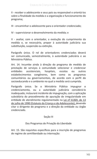143
Estatuto da Criança e do Adolescente
II - receber o adolescente e seus pais ou responsável e orientá-los
sobre a finalidade da medida e a organização e funcionamento do
programa;
III - encaminhar o adolescente para o orientador credenciado;
IV - supervisionar o desenvolvimento da medida; e
V - avaliar, com o orientador, a evolução do cumprimento da
medida e, se necessário, propor à autoridade judiciária sua
substituição, suspensão ou extinção.
Parágrafo único. O rol de orientadores credenciados deverá
ser comunicado, semestralmente, à autoridade judiciária e ao
Ministério Público.
Art. 14. Incumbe ainda à direção do programa de medida de
prestação de serviços à comunidade selecionar e credenciar
entidades assistenciais, hospitais, escolas ou outros
estabelecimentos congêneres, bem como os programas
comunitários ou governamentais, de acordo com o perfil do
socioeducando e o ambiente no qual a medida será cumprida.
Parágrafo único. Se o Ministério Público impugnar o
credenciamento, ou a autoridade judiciária considerá-lo
inadequado, instaurará incidente de impugnação, com a aplicação
subsidiária do procedimento de apuração de irregularidade em
entidade de atendimento regulamentado na Lei nº 8.069, de 13
de julho de 1990 (Estatuto da Criança e do Adolescente), devendo
citar o dirigente do programa e a direção da entidade ou órgão
credenciado.
Seção III
Dos Programas de Privação da Liberdade
Art. 15. São requisitos específicos para a inscrição de programas
de regime de semiliberdade ou internação:
 