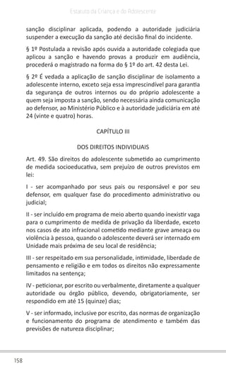 158
Estatuto da Criança e do Adolescente
sanção disciplinar aplicada, podendo a autoridade judiciária
suspender a execução da sanção até decisão final do incidente.
§ 1º Postulada a revisão após ouvida a autoridade colegiada que
aplicou a sanção e havendo provas a produzir em audiência,
procederá o magistrado na forma do § 1º do art. 42 desta Lei.
§ 2º É vedada a aplicação de sanção disciplinar de isolamento a
adolescente interno, exceto seja essa imprescindível para garantia
da segurança de outros internos ou do próprio adolescente a
quem seja imposta a sanção, sendo necessária ainda comunicação
ao defensor, ao Ministério Público e à autoridade judiciária em até
24 (vinte e quatro) horas.
CAPÍTULO III
DOS DIREITOS INDIVIDUAIS
Art. 49. São direitos do adolescente submetido ao cumprimento
de medida socioeducativa, sem prejuízo de outros previstos em
lei:
I - ser acompanhado por seus pais ou responsável e por seu
defensor, em qualquer fase do procedimento administrativo ou
judicial;
II - ser incluído em programa de meio aberto quando inexistir vaga
para o cumprimento de medida de privação da liberdade, exceto
nos casos de ato infracional cometido mediante grave ameaça ou
violência à pessoa, quando o adolescente deverá ser internado em
Unidade mais próxima de seu local de residência;
III - ser respeitado em sua personalidade, intimidade, liberdade de
pensamento e religião e em todos os direitos não expressamente
limitados na sentença;
IV - peticionar, por escrito ou verbalmente, diretamente a qualquer
autoridade ou órgão público, devendo, obrigatoriamente, ser
respondido em até 15 (quinze) dias;
V - ser informado, inclusive por escrito, das normas de organização
e funcionamento do programa de atendimento e também das
previsões de natureza disciplinar;
 