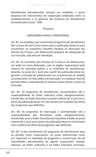168
Estatuto da Criança e do Adolescente
Atendimento Socioeducativo (Sinase) nas condições a serem
dispostas em instrumentos de cooperação celebrados entre os
estabelecimentos e os gestores dos Sistemas de Atendimento
Socioeducativo locais.” (NR)
TÍTULO III
DISPOSIÇÕES FINAIS E TRANSITÓRIAS
Art. 81. As entidades que mantenham programas de atendimento
têm o prazo de até 6 (seis) meses após a publicação desta Lei para
encaminhar ao respectivo Conselho Estadual ou Municipal dos
Direitos da Criança e do Adolescente proposta de adequação da
sua inscrição, sob pena de interdição.
Art. 82. Os Conselhos dos Direitos da Criança e do Adolescente,
em todos os níveis federados, com os órgãos responsáveis pelo
sistema de educação pública e as entidades de atendimento,
deverão, no prazo de 1 (um) ano a partir da publicação desta Lei,
garantir a inserção de adolescentes em cumprimento de medida
socioeducativa na rede pública de educação, em qualquer fase do
período letivo, contemplando as diversas faixas etárias e níveis de
instrução.
Art. 83. Os programas de atendimento socioeducativo sob a
responsabilidade do Poder Judiciário serão, obrigatoriamente,
transferidos ao Poder Executivo no prazo máximo de 1 (um) ano a
partir da publicação desta Lei e de acordo com a política de oferta
dos programas aqui definidos.
Art. 84. Os programas de internação e semiliberdade sob a
responsabilidade dos Municípios serão, obrigatoriamente,
transferidos para o Poder Executivo do respectivo Estado no prazo
máximo de 1 (um) ano a partir da publicação desta Lei e de acordo
com a política de oferta dos programas aqui definidos.
Art. 85. A não transferência de programas de atendimento para
os devidos entes responsáveis, no prazo determinado nesta
Lei, importará na interdição do programa e caracterizará ato de
improbidade administrativa do agente responsável, vedada,
ademais, ao Poder Judiciário e ao Poder Executivo municipal,
 