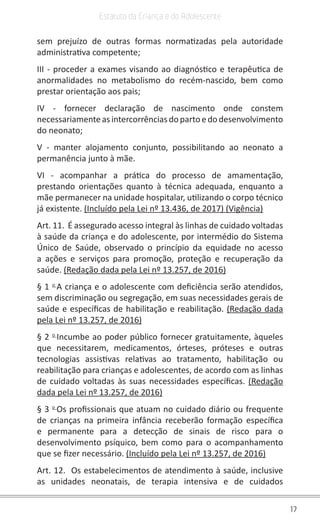 17
Estatuto da Criança e do Adolescente
sem prejuízo de outras formas normatizadas pela autoridade
administrativa competente;
III - proceder a exames visando ao diagnóstico e terapêutica de
anormalidades no metabolismo do recém-nascido, bem como
prestar orientação aos pais;
IV - fornecer declaração de nascimento onde constem
necessariamenteasintercorrênciasdopartoedodesenvolvimento
do neonato;
V - manter alojamento conjunto, possibilitando ao neonato a
permanência junto à mãe.
VI - acompanhar a prática do processo de amamentação,
prestando orientações quanto à técnica adequada, enquanto a
mãe permanecer na unidade hospitalar, utilizando o corpo técnico
já existente. (Incluído pela Lei nº 13.436, de 2017) (Vigência)
Art. 11. É assegurado acesso integral às linhas de cuidado voltadas
à saúde da criança e do adolescente, por intermédio do Sistema
Único de Saúde, observado o princípio da equidade no acesso
a ações e serviços para promoção, proteção e recuperação da
saúde. (Redação dada pela Lei nº 13.257, de 2016)
§ 1 o
A criança e o adolescente com deficiência serão atendidos,
sem discriminação ou segregação, em suas necessidades gerais de
saúde e específicas de habilitação e reabilitação. (Redação dada
pela Lei nº 13.257, de 2016)
§ 2 o
Incumbe ao poder público fornecer gratuitamente, àqueles
que necessitarem, medicamentos, órteses, próteses e outras
tecnologias assistivas relativas ao tratamento, habilitação ou
reabilitação para crianças e adolescentes, de acordo com as linhas
de cuidado voltadas às suas necessidades específicas. (Redação
dada pela Lei nº 13.257, de 2016)
§ 3 o
Os profissionais que atuam no cuidado diário ou frequente
de crianças na primeira infância receberão formação específica
e permanente para a detecção de sinais de risco para o
desenvolvimento psíquico, bem como para o acompanhamento
que se fizer necessário. (Incluído pela Lei nº 13.257, de 2016)
Art. 12. Os estabelecimentos de atendimento à saúde, inclusive
as unidades neonatais, de terapia intensiva e de cuidados
 