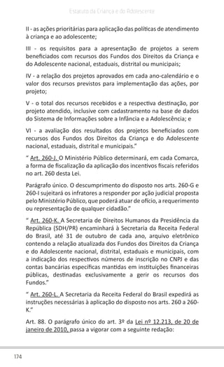 174
Estatuto da Criança e do Adolescente
II - as ações prioritárias para aplicação das políticas de atendimento
à criança e ao adolescente;
III - os requisitos para a apresentação de projetos a serem
beneficiados com recursos dos Fundos dos Direitos da Criança e
do Adolescente nacional, estaduais, distrital ou municipais;
IV - a relação dos projetos aprovados em cada ano-calendário e o
valor dos recursos previstos para implementação das ações, por
projeto;
V - o total dos recursos recebidos e a respectiva destinação, por
projeto atendido, inclusive com cadastramento na base de dados
do Sistema de Informações sobre a Infância e a Adolescência; e
VI - a avaliação dos resultados dos projetos beneficiados com
recursos dos Fundos dos Direitos da Criança e do Adolescente
nacional, estaduais, distrital e municipais.”
“ Art. 260-J. O Ministério Público determinará, em cada Comarca,
a forma de fiscalização da aplicação dos incentivos fiscais referidos
no art. 260 desta Lei.
Parágrafo único. O descumprimento do disposto nos arts. 260-G e
260-I sujeitará os infratores a responder por ação judicial proposta
pelo Ministério Público, que poderá atuar de ofício, a requerimento
ou representação de qualquer cidadão.”
“ Art. 260-K. A Secretaria de Direitos Humanos da Presidência da
República (SDH/PR) encaminhará à Secretaria da Receita Federal
do Brasil, até 31 de outubro de cada ano, arquivo eletrônico
contendo a relação atualizada dos Fundos dos Direitos da Criança
e do Adolescente nacional, distrital, estaduais e municipais, com
a indicação dos respectivos números de inscrição no CNPJ e das
contas bancárias específicas mantidas em instituições financeiras
públicas, destinadas exclusivamente a gerir os recursos dos
Fundos.”
“ Art. 260-L. A Secretaria da Receita Federal do Brasil expedirá as
instruções necessárias à aplicação do disposto nos arts. 260 a 260-
K.”
Art. 88. O parágrafo único do art. 3º da Lei nº 12.213, de 20 de
janeiro de 2010, passa a vigorar com a seguinte redação:
 