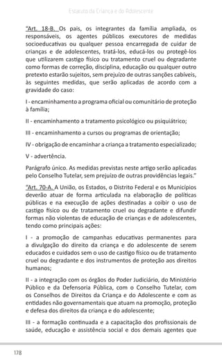 178
Estatuto da Criança e do Adolescente
“Art. 18-B. Os pais, os integrantes da família ampliada, os
responsáveis, os agentes públicos executores de medidas
socioeducativas ou qualquer pessoa encarregada de cuidar de
crianças e de adolescentes, tratá-los, educá-los ou protegê-los
que utilizarem castigo físico ou tratamento cruel ou degradante
como formas de correção, disciplina, educação ou qualquer outro
pretexto estarão sujeitos, sem prejuízo de outras sanções cabíveis,
às seguintes medidas, que serão aplicadas de acordo com a
gravidade do caso:
I - encaminhamento a programa oficial ou comunitário de proteção
à família;
II - encaminhamento a tratamento psicológico ou psiquiátrico;
III - encaminhamento a cursos ou programas de orientação;
IV - obrigação de encaminhar a criança a tratamento especializado;
V - advertência.
Parágrafo único. As medidas previstas neste artigo serão aplicadas
pelo Conselho Tutelar, sem prejuízo de outras providências legais.”
“Art. 70-A. A União, os Estados, o Distrito Federal e os Municípios
deverão atuar de forma articulada na elaboração de políticas
públicas e na execução de ações destinadas a coibir o uso de
castigo físico ou de tratamento cruel ou degradante e difundir
formas não violentas de educação de crianças e de adolescentes,
tendo como principais ações:
I - a promoção de campanhas educativas permanentes para
a divulgação do direito da criança e do adolescente de serem
educados e cuidados sem o uso de castigo físico ou de tratamento
cruel ou degradante e dos instrumentos de proteção aos direitos
humanos;
II - a integração com os órgãos do Poder Judiciário, do Ministério
Público e da Defensoria Pública, com o Conselho Tutelar, com
os Conselhos de Direitos da Criança e do Adolescente e com as
entidades não governamentais que atuam na promoção, proteção
e defesa dos direitos da criança e do adolescente;
III - a formação continuada e a capacitação dos profissionais de
saúde, educação e assistência social e dos demais agentes que
 