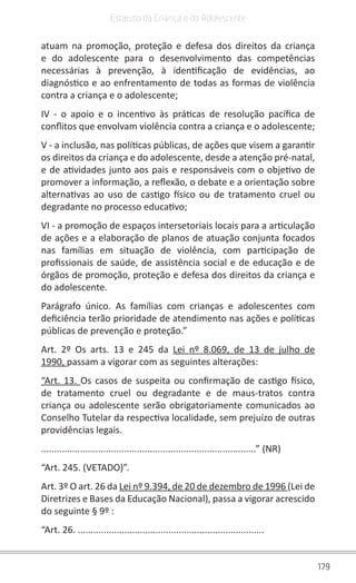 179
Estatuto da Criança e do Adolescente
atuam na promoção, proteção e defesa dos direitos da criança
e do adolescente para o desenvolvimento das competências
necessárias à prevenção, à identificação de evidências, ao
diagnóstico e ao enfrentamento de todas as formas de violência
contra a criança e o adolescente;
IV - o apoio e o incentivo às práticas de resolução pacífica de
conflitos que envolvam violência contra a criança e o adolescente;
V - a inclusão, nas políticas públicas, de ações que visem a garantir
os direitos da criança e do adolescente, desde a atenção pré-natal,
e de atividades junto aos pais e responsáveis com o objetivo de
promover a informação, a reflexão, o debate e a orientação sobre
alternativas ao uso de castigo físico ou de tratamento cruel ou
degradante no processo educativo;
VI - a promoção de espaços intersetoriais locais para a articulação
de ações e a elaboração de planos de atuação conjunta focados
nas famílias em situação de violência, com participação de
profissionais de saúde, de assistência social e de educação e de
órgãos de promoção, proteção e defesa dos direitos da criança e
do adolescente.
Parágrafo único. As famílias com crianças e adolescentes com
deficiência terão prioridade de atendimento nas ações e políticas
públicas de prevenção e proteção.”
Art. 2º Os arts. 13 e 245 da Lei nº 8.069, de 13 de julho de
1990, passam a vigorar com as seguintes alterações:
“Art. 13. Os casos de suspeita ou confirmação de castigo físico,
de tratamento cruel ou degradante e de maus-tratos contra
criança ou adolescente serão obrigatoriamente comunicados ao
Conselho Tutelar da respectiva localidade, sem prejuízo de outras
providências legais.
...................................................................................” (NR)
“Art. 245. (VETADO)”.
Art. 3º O art. 26 da Lei nº 9.394, de 20 de dezembro de 1996 (Lei de
Diretrizes e Bases da Educação Nacional), passa a vigorar acrescido
do seguinte § 9º :
“Art. 26. ........................................................................
 