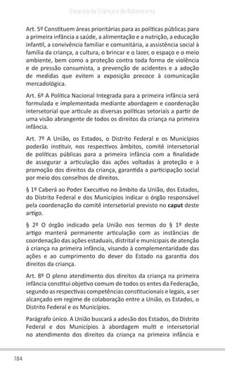184
Estatuto da Criança e do Adolescente
Art. 5º Constituem áreas prioritárias para as políticas públicas para
a primeira infância a saúde, a alimentação e a nutrição, a educação
infantil, a convivência familiar e comunitária, a assistência social à
família da criança, a cultura, o brincar e o lazer, o espaço e o meio
ambiente, bem como a proteção contra toda forma de violência
e de pressão consumista, a prevenção de acidentes e a adoção
de medidas que evitem a exposição precoce à comunicação
mercadológica.
Art. 6º A Política Nacional Integrada para a primeira infância será
formulada e implementada mediante abordagem e coordenação
intersetorial que articule as diversas políticas setoriais a partir de
uma visão abrangente de todos os direitos da criança na primeira
infância.
Art. 7º A União, os Estados, o Distrito Federal e os Municípios
poderão instituir, nos respectivos âmbitos, comitê intersetorial
de políticas públicas para a primeira infância com a finalidade
de assegurar a articulação das ações voltadas à proteção e à
promoção dos direitos da criança, garantida a participação social
por meio dos conselhos de direitos.
§ 1º Caberá ao Poder Executivo no âmbito da União, dos Estados,
do Distrito Federal e dos Municípios indicar o órgão responsável
pela coordenação do comitê intersetorial previsto no caput deste
artigo.
§ 2º O órgão indicado pela União nos termos do § 1º deste
artigo manterá permanente articulação com as instâncias de
coordenação das ações estaduais, distrital e municipais de atenção
à criança na primeira infância, visando à complementaridade das
ações e ao cumprimento do dever do Estado na garantia dos
direitos da criança.
Art. 8º O pleno atendimento dos direitos da criança na primeira
infância constitui objetivo comum de todos os entes da Federação,
segundo as respectivas competências constitucionais e legais, a ser
alcançado em regime de colaboração entre a União, os Estados, o
Distrito Federal e os Municípios.
Parágrafo único. A União buscará a adesão dos Estados, do Distrito
Federal e dos Municípios à abordagem multi e intersetorial
no atendimento dos direitos da criança na primeira infância e
 