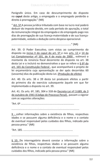 197
Estatuto da Criança e do Adolescente
Parágrafo único. Em caso de descumprimento do disposto
no caput deste artigo, a empregada e o empregado perderão o
direito à prorrogação.” (NR)
“ Art. 5º A pessoa jurídica tributada com base no lucro real poderá
deduzir do imposto devido, em cada período de apuração, o total
da remuneração integral da empregada e do empregado pago nos
dias de prorrogação de sua licença-maternidade e de sua licença-
paternidade, vedada a dedução como despesa operacional.
..................................................................................” (NR)
Art. 39. O Poder Executivo, com vistas ao cumprimento do
disposto no inciso II do caput do art. 5º e nos arts. 12 e 14 da
Lei Complementar nº 101, de 4 de maio de 2000 , estimará o
montante da renúncia fiscal decorrente do disposto no art. 38
desta Lei e o incluirá no demonstrativo a que se refere o § 6º do
art. 165 da Constituição Federal , que acompanhará o projeto de
lei orçamentária cuja apresentação se der após decorridos 60
(sessenta) dias da publicação desta Lei. (Produção de efeito)
Art. 40. Os arts. 38 e 39 desta Lei produzem efeitos a partir
do primeiro dia do exercício subsequente àquele em que for
implementado o disposto no art. 39.
Art. 41. Os arts. 6º, 185, 304 e 318 do Decreto-Lei nº 3.689, de 3
de outubro de 1941 (Código de Processo Penal) , passam a vigorar
com as seguintes alterações:
“Art. 6º .........................................................................
.............................................................................................
X - colher informações sobre a existência de filhos, respectivas
idades e se possuem alguma deficiência e o nome e o contato
de eventual responsável pelos cuidados dos filhos, indicado pela
pessoa presa.” (NR)
“Art. 185. ....................................................................
............................................................................................
§ 10. Do interrogatório deverá constar a informação sobre a
existência de filhos, respectivas idades e se possuem alguma
deficiência e o nome e o contato de eventual responsável pelos
cuidados dos filhos, indicado pela pessoa presa.” (NR)
 