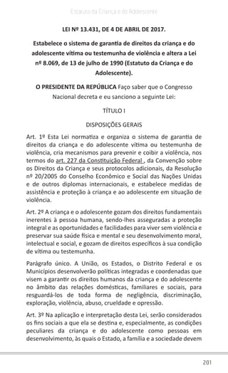 201
Estatuto da Criança e do Adolescente
LEI Nº 13.431, DE 4 DE ABRIL DE 2017.
Estabelece o sistema de garantia de direitos da criança e do
adolescente vítima ou testemunha de violência e altera a Lei
nº 8.069, de 13 de julho de 1990 (Estatuto da Criança e do
Adolescente).
O PRESIDENTE DA REPÚBLICA Faço saber que o Congresso
Nacional decreta e eu sanciono a seguinte Lei:
TÍTULO I
DISPOSIÇÕES GERAIS
Art. 1º Esta Lei normatiza e organiza o sistema de garantia de
direitos da criança e do adolescente vítima ou testemunha de
violência, cria mecanismos para prevenir e coibir a violência, nos
termos do art. 227 da Constituição Federal , da Convenção sobre
os Direitos da Criança e seus protocolos adicionais, da Resolução
nº 20/2005 do Conselho Econômico e Social das Nações Unidas
e de outros diplomas internacionais, e estabelece medidas de
assistência e proteção à criança e ao adolescente em situação de
violência.
Art. 2º A criança e o adolescente gozam dos direitos fundamentais
inerentes à pessoa humana, sendo-lhes asseguradas a proteção
integral e as oportunidades e facilidades para viver sem violência e
preservar sua saúde física e mental e seu desenvolvimento moral,
intelectual e social, e gozam de direitos específicos à sua condição
de vítima ou testemunha.
Parágrafo único. A União, os Estados, o Distrito Federal e os
Municípios desenvolverão políticas integradas e coordenadas que
visem a garantir os direitos humanos da criança e do adolescente
no âmbito das relações domésticas, familiares e sociais, para
resguardá-los de toda forma de negligência, discriminação,
exploração, violência, abuso, crueldade e opressão.
Art. 3º Na aplicação e interpretação desta Lei, serão considerados
os fins sociais a que ela se destina e, especialmente, as condições
peculiares da criança e do adolescente como pessoas em
desenvolvimento, às quais o Estado, a família e a sociedade devem
 