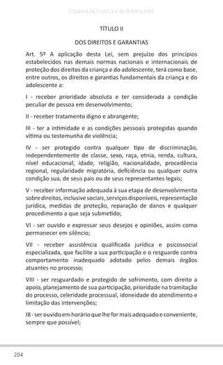 204
Estatuto da Criança e do Adolescente
TÍTULO II
DOS DIREITOS E GARANTIAS
Art. 5º A aplicação desta Lei, sem prejuízo dos princípios
estabelecidos nas demais normas nacionais e internacionais de
proteção dos direitos da criança e do adolescente, terá como base,
entre outros, os direitos e garantias fundamentais da criança e do
adolescente a:
I - receber prioridade absoluta e ter considerada a condição
peculiar de pessoa em desenvolvimento;
II - receber tratamento digno e abrangente;
III - ter a intimidade e as condições pessoais protegidas quando
vítima ou testemunha de violência;
IV - ser protegido contra qualquer tipo de discriminação,
independentemente de classe, sexo, raça, etnia, renda, cultura,
nível educacional, idade, religião, nacionalidade, procedência
regional, regularidade migratória, deficiência ou qualquer outra
condição sua, de seus pais ou de seus representantes legais;
V - receber informação adequada à sua etapa de desenvolvimento
sobredireitos,inclusivesociais,serviçosdisponíveis,representação
jurídica, medidas de proteção, reparação de danos e qualquer
procedimento a que seja submetido;
VI - ser ouvido e expressar seus desejos e opiniões, assim como
permanecer em silêncio;
VII - receber assistência qualificada jurídica e psicossocial
especializada, que facilite a sua participação e o resguarde contra
comportamento inadequado adotado pelos demais órgãos
atuantes no processo;
VIII - ser resguardado e protegido de sofrimento, com direito a
apoio, planejamento de sua participação, prioridade na tramitação
do processo, celeridade processual, idoneidade do atendimento e
limitação das intervenções;
IX-serouvidoemhorárioquelheformaisadequadoeconveniente,
sempre que possível;
 
