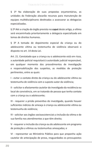 212
Estatuto da Criança e do Adolescente
§ 1º Na elaboração de suas propostas orçamentárias, as
unidades da Federação alocarão recursos para manutenção de
equipes multidisciplinares destinadas a assessorar as delegacias
especializadas.
§ 2º Até a criação do órgão previsto no caput deste artigo, a vítima
será encaminhada prioritariamente a delegacia especializada em
temas de direitos humanos.
§ 3º A tomada de depoimento especial da criança ou do
adolescente vítima ou testemunha de violência observará o
disposto no art. 14 desta Lei.
Art. 21. Constatado que a criança ou o adolescente está em risco,
a autoridade policial requisitará à autoridade judicial responsável,
em qualquer momento dos procedimentos de investigação
e responsabilização dos suspeitos, as medidas de proteção
pertinentes, entre as quais:
I - evitar o contato direto da criança ou do adolescente vítima ou
testemunha de violência com o suposto autor da violência;
II - solicitar o afastamento cautelar do investigado da residência ou
local de convivência, em se tratando de pessoa que tenha contato
com a criança ou o adolescente;
III - requerer a prisão preventiva do investigado, quando houver
suficientes indícios de ameaça à criança ou adolescente vítima ou
testemunha de violência;
IV - solicitar aos órgãos socioassistenciais a inclusão da vítima e de
sua família nos atendimentos a que têm direito;
V - requerer a inclusão da criança ou do adolescente em programa
de proteção a vítimas ou testemunhas ameaçadas; e
VI - representar ao Ministério Público para que proponha ação
cautelar de antecipação de prova, resguardados os pressupostos
 