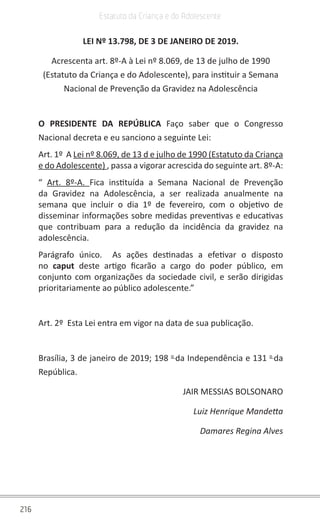 216
Estatuto da Criança e do Adolescente
LEI Nº 13.798, DE 3 DE JANEIRO DE 2019.
Acrescenta art. 8º-A à Lei nº 8.069, de 13 de julho de 1990
(Estatuto da Criança e do Adolescente), para instituir a Semana
Nacional de Prevenção da Gravidez na Adolescência
O PRESIDENTE DA REPÚBLICA Faço saber que o Congresso
Nacional decreta e eu sanciono a seguinte Lei:
Art. 1º A Lei nº 8.069, de 13 d e julho de 1990 (Estatuto da Criança
e do Adolescente) , passa a vigorar acrescida do seguinte art. 8º-A:
“ Art. 8º-A. Fica instituída a Semana Nacional de Prevenção
da Gravidez na Adolescência, a ser realizada anualmente na
semana que incluir o dia 1º de fevereiro, com o objetivo de
disseminar informações sobre medidas preventivas e educativas
que contribuam para a redução da incidência da gravidez na
adolescência.
Parágrafo único. As ações destinadas a efetivar o disposto
no caput deste artigo ficarão a cargo do poder público, em
conjunto com organizações da sociedade civil, e serão dirigidas
prioritariamente ao público adolescente.”
Art. 2º Esta Lei entra em vigor na data de sua publicação.
Brasília, 3 de janeiro de 2019; 198 o
da Independência e 131 o
da
República.
JAIR MESSIAS BOLSONARO
Luiz Henrique Mandetta
Damares Regina Alves
 