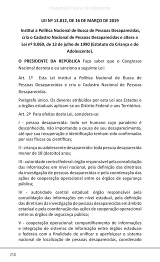 218
Estatuto da Criança e do Adolescente
LEI Nº 13.812, DE 16 DE MARÇO DE 2019
Institui a Política Nacional de Busca de Pessoas Desaparecidas,
cria o Cadastro Nacional de Pessoas Desaparecidas e altera a
Lei nº 8.069, de 13 de julho de 1990 (Estatuto da Criança e do
Adolescente).
O PRESIDENTE DA REPÚBLICA Faço saber que o Congresso
Nacional decreta e eu sanciono a seguinte Lei:
Art. 1º Esta Lei institui a Política Nacional de Busca de
Pessoas Desaparecidas e cria o Cadastro Nacional de Pessoas
Desaparecidas.
Parágrafo único. Os deveres atribuídos por esta Lei aos Estados e
a órgãos estaduais aplicam-se ao Distrito Federal e aos Territórios.
Art. 2º Para efeitos desta Lei, considera-se:
I - pessoa desaparecida: todo ser humano cujo paradeiro é
desconhecido, não importando a causa de seu desaparecimento,
até que sua recuperação e identificação tenham sido confirmadas
por vias físicas ou científicas;
II - criança ou adolescente desaparecido: toda pessoa desaparecida
menor de 18 (dezoito) anos;
III-autoridadecentralfederal:órgãoresponsávelpelaconsolidação
das informações em nível nacional, pela definição das diretrizes
da investigação de pessoas desaparecidas e pela coordenação das
ações de cooperação operacional entre os órgãos de segurança
pública;
IV - autoridade central estadual: órgão responsável pela
consolidação das informações em nível estadual, pela definição
das diretrizes da investigação de pessoas desaparecidas em âmbito
estadual e pela coordenação das ações de cooperação operacional
entre os órgãos de segurança pública;
V - cooperação operacional: compartilhamento de informações
e integração de sistemas de informação entre órgãos estaduais
e federais com a finalidade de unificar e aperfeiçoar o sistema
nacional de localização de pessoas desaparecidas, coordenado
 