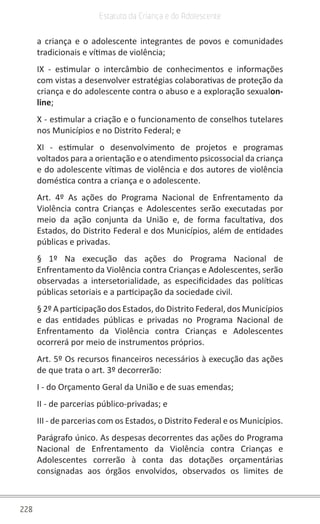 228
Estatuto da Criança e do Adolescente
a criança e o adolescente integrantes de povos e comunidades
tradicionais e vítimas de violência;
IX - estimular o intercâmbio de conhecimentos e informações
com vistas a desenvolver estratégias colaborativas de proteção da
criança e do adolescente contra o abuso e a exploração sexualon-
line;
X - estimular a criação e o funcionamento de conselhos tutelares
nos Municípios e no Distrito Federal; e
XI - estimular o desenvolvimento de projetos e programas
voltados para a orientação e o atendimento psicossocial da criança
e do adolescente vítimas de violência e dos autores de violência
doméstica contra a criança e o adolescente.
Art. 4º As ações do Programa Nacional de Enfrentamento da
Violência contra Crianças e Adolescentes serão executadas por
meio da ação conjunta da União e, de forma facultativa, dos
Estados, do Distrito Federal e dos Municípios, além de entidades
públicas e privadas.
§ 1º Na execução das ações do Programa Nacional de
Enfrentamento da Violência contra Crianças e Adolescentes, serão
observadas a intersetorialidade, as especificidades das políticas
públicas setoriais e a participação da sociedade civil.
§ 2º A participação dos Estados, do Distrito Federal, dos Municípios
e das entidades públicas e privadas no Programa Nacional de
Enfrentamento da Violência contra Crianças e Adolescentes
ocorrerá por meio de instrumentos próprios.
Art. 5º Os recursos financeiros necessários à execução das ações
de que trata o art. 3º decorrerão:
I - do Orçamento Geral da União e de suas emendas;
II - de parcerias público-privadas; e
III - de parcerias com os Estados, o Distrito Federal e os Municípios.
Parágrafo único. As despesas decorrentes das ações do Programa
Nacional de Enfrentamento da Violência contra Crianças e
Adolescentes correrão à conta das dotações orçamentárias
consignadas aos órgãos envolvidos, observados os limites de
 