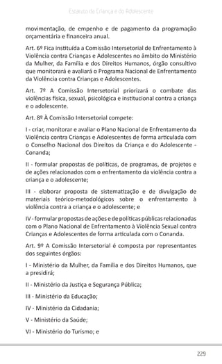229
Estatuto da Criança e do Adolescente
movimentação, de empenho e de pagamento da programação
orçamentária e financeira anual.
Art. 6º Fica instituída a Comissão Intersetorial de Enfrentamento à
Violência contra Crianças e Adolescentes no âmbito do Ministério
da Mulher, da Família e dos Direitos Humanos, órgão consultivo
que monitorará e avaliará o Programa Nacional de Enfrentamento
da Violência contra Crianças e Adolescentes.
Art. 7º A Comissão Intersetorial priorizará o combate das
violências física, sexual, psicológica e institucional contra a criança
e o adolescente.
Art. 8º À Comissão Intersetorial compete:
I - criar, monitorar e avaliar o Plano Nacional de Enfrentamento da
Violência contra Crianças e Adolescentes de forma articulada com
o Conselho Nacional dos Direitos da Criança e do Adolescente -
Conanda;
II - formular propostas de políticas, de programas, de projetos e
de ações relacionados com o enfrentamento da violência contra a
criança e o adolescente;
III - elaborar proposta de sistematização e de divulgação de
materiais teórico-metodológicos sobre o enfrentamento à
violência contra a criança e o adolescente; e
IV-formularpropostasdeaçõesedepolíticaspúblicasrelacionadas
com o Plano Nacional de Enfrentamento à Violência Sexual contra
Crianças e Adolescentes de forma articulada com o Conanda.
Art. 9º A Comissão Intersetorial é composta por representantes
dos seguintes órgãos:
I - Ministério da Mulher, da Família e dos Direitos Humanos, que
a presidirá;
II - Ministério da Justiça e Segurança Pública;
III - Ministério da Educação;
IV - Ministério da Cidadania;
V - Ministério da Saúde;
VI - Ministério do Turismo; e
 