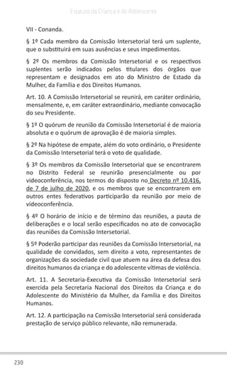 230
Estatuto da Criança e do Adolescente
VII - Conanda.
§ 1º Cada membro da Comissão Intersetorial terá um suplente,
que o substituirá em suas ausências e seus impedimentos.
§ 2º Os membros da Comissão Intersetorial e os respectivos
suplentes serão indicados pelos titulares dos órgãos que
representam e designados em ato do Ministro de Estado da
Mulher, da Família e dos Direitos Humanos.
Art. 10. A Comissão Intersetorial se reunirá, em caráter ordinário,
mensalmente, e, em caráter extraordinário, mediante convocação
do seu Presidente.
§ 1º O quórum de reunião da Comissão Intersetorial é de maioria
absoluta e o quórum de aprovação é de maioria simples.
§ 2º Na hipótese de empate, além do voto ordinário, o Presidente
da Comissão Intersetorial terá o voto de qualidade.
§ 3º Os membros da Comissão Intersetorial que se encontrarem
no Distrito Federal se reunirão presencialmente ou por
videoconferência, nos termos do disposto no Decreto nº 10.416,
de 7 de julho de 2020, e os membros que se encontrarem em
outros entes federativos participarão da reunião por meio de
videoconferência.
§ 4º O horário de início e de término das reuniões, a pauta de
deliberações e o local serão especificados no ato de convocação
das reuniões da Comissão Intersetorial.
§ 5º Poderão participar das reuniões da Comissão Intersetorial, na
qualidade de convidados, sem direito a voto, representantes de
organizações da sociedade civil que atuem na área da defesa dos
direitos humanos da criança e do adolescente vítimas de violência.
Art. 11. A Secretaria-Executiva da Comissão Intersetorial será
exercida pela Secretaria Nacional dos Direitos da Criança e do
Adolescente do Ministério da Mulher, da Família e dos Direitos
Humanos.
Art. 12. A participação na Comissão Intersetorial será considerada
prestação de serviço público relevante, não remunerada.
 