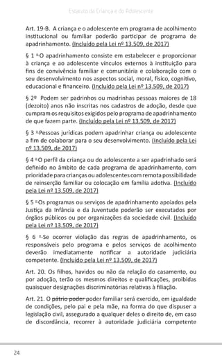 24
Estatuto da Criança e do Adolescente
Art. 19-B. A criança e o adolescente em programa de acolhimento
institucional ou familiar poderão participar de programa de
apadrinhamento. (Incluído pela Lei nº 13.509, de 2017)
§ 1 o
O apadrinhamento consiste em estabelecer e proporcionar
à criança e ao adolescente vínculos externos à instituição para
fins de convivência familiar e comunitária e colaboração com o
seu desenvolvimento nos aspectos social, moral, físico, cognitivo,
educacional e financeiro. (Incluído pela Lei nº 13.509, de 2017)
§ 2º Podem ser padrinhos ou madrinhas pessoas maiores de 18
(dezoito) anos não inscritas nos cadastros de adoção, desde que
cumpram os requisitos exigidos pelo programa de apadrinhamento
de que fazem parte. (Incluído pela Lei nº 13.509, de 2017)
§ 3 o
Pessoas jurídicas podem apadrinhar criança ou adolescente
a fim de colaborar para o seu desenvolvimento. (Incluído pela Lei
nº 13.509, de 2017)
§ 4 o
O perfil da criança ou do adolescente a ser apadrinhado será
definido no âmbito de cada programa de apadrinhamento, com
prioridadeparacriançasouadolescentescomremotapossibilidade
de reinserção familiar ou colocação em família adotiva. (Incluído
pela Lei nº 13.509, de 2017)
§ 5 o
Os programas ou serviços de apadrinhamento apoiados pela
Justiça da Infância e da Juventude poderão ser executados por
órgãos públicos ou por organizações da sociedade civil. (Incluído
pela Lei nº 13.509, de 2017)
§ 6 o
Se ocorrer violação das regras de apadrinhamento, os
responsáveis pelo programa e pelos serviços de acolhimento
deverão imediatamente notificar a autoridade judiciária
competente. (Incluído pela Lei nº 13.509, de 2017)
Art. 20. Os filhos, havidos ou não da relação do casamento, ou
por adoção, terão os mesmos direitos e qualificações, proibidas
quaisquer designações discriminatórias relativas à filiação.
Art. 21. O pátrio poder poder familiar será exercido, em igualdade
de condições, pelo pai e pela mãe, na forma do que dispuser a
legislação civil, assegurado a qualquer deles o direito de, em caso
de discordância, recorrer à autoridade judiciária competente
 