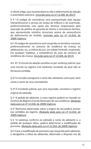33
Estatuto da Criança e do Adolescente
4 o
deste artigo, que recomendará ou não o deferimento da adoção
à autoridade judiciária. (Incluído pela Lei nº 13.509, de 2017)
§ 4 o
O estágio de convivência será acompanhado pela equipe
interprofissional a serviço da Justiça da Infância e da Juventude,
preferencialmente com apoio dos técnicos responsáveis pela
execução da política de garantia do direito à convivência familiar,
que apresentarão relatório minucioso acerca da conveniência
do deferimento da medida. (Incluído pela Lei nº 12.010, de
2009) Vigência
§ 5 o
O estágio de convivência será cumprido no território nacional,
preferencialmente na comarca de residência da criança ou
adolescente, ou, a critério do juiz, em cidade limítrofe, respeitada,
em qualquer hipótese, a competência do juízo da comarca de
residência da criança. (Incluído pela Lei nº 13.509, de 2017)
Art. 47. O vínculo da adoção constitui-se por sentença judicial, que
será inscrita no registro civil mediante mandado do qual não se
fornecerá certidão.
§ 1º A inscrição consignará o nome dos adotantes como pais, bem
como o nome de seus ascendentes.
§ 2º O mandado judicial, que será arquivado, cancelará o registro
original do adotado.
§ 3 o
A pedido do adotante, o novo registro poderá ser lavrado no
Cartório do Registro Civil do Município de sua residência. (Redação
dada pela Lei nº 12.010, de 2009) Vigência
§ 4 o
Nenhuma observação sobre a origem do ato poderá constar
nas certidões do registro. (Redação dada pela Lei nº 12.010, de
2009) Vigência
§ 5 o
A sentença conferirá ao adotado o nome do adotante e, a
pedido de qualquer deles, poderá determinar a modificação do
prenome. (Redação dada pela Lei nº 12.010, de 2009) Vigência
§ 6 o
Caso a modificação de prenome seja requerida pelo adotante,
é obrigatória a oitiva do adotando, observado o disposto nos §§
 