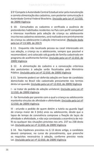 36
Estatuto da Criança e do Adolescente
§ 9 o
Compete à Autoridade Central Estadual zelar pela manutenção
e correta alimentação dos cadastros, com posterior comunicação à
Autoridade Central Federal Brasileira. (Incluído pela Lei nº 12.010,
de 2009) Vigência
§ 10. Consultados os cadastros e verificada a ausência de
pretendentes habilitados residentes no País com perfil compatível
e interesse manifesto pela adoção de criança ou adolescente
inscritonoscadastrosexistentes,serárealizadooencaminhamento
da criança ou adolescente à adoção internacional. (Redação dada
pela Lei nº 13.509, de 2017)
§ 11. Enquanto não localizada pessoa ou casal interessado em
sua adoção, a criança ou o adolescente, sempre que possível e
recomendável, será colocado sob guarda de família cadastrada em
programa de acolhimento familiar. (Incluído pela Lei nº 12.010, de
2009) Vigência
§ 12. A alimentação do cadastro e a convocação criteriosa
dos postulantes à adoção serão fiscalizadas pelo Ministério
Público. (Incluído pela Lei nº 12.010, de 2009) Vigência
§ 13. Somente poderá ser deferida adoção em favor de candidato
domiciliado no Brasil não cadastrado previamente nos termos
desta Lei quando: (Incluído pela Lei nº 12.010, de 2009) Vigência
I - se tratar de pedido de adoção unilateral; (Incluído pela Lei nº
12.010, de 2009) Vigência
II - for formulada por parente com o qual a criança ou adolescente
mantenha vínculos de afinidade e afetividade; (Incluído pela Lei nº
12.010, de 2009) Vigência
III - oriundo o pedido de quem detém a tutela ou guarda legal
de criança maior de 3 (três) anos ou adolescente, desde que o
lapso de tempo de convivência comprove a fixação de laços de
afinidade e afetividade, e não seja constatada a ocorrência de má-
fé ou qualquer das situações previstas nos arts. 237 ou 238 desta
Lei. (Incluído pela Lei nº 12.010, de 2009) Vigência
§ 14. Nas hipóteses previstas no § 13 deste artigo, o candidato
deverá comprovar, no curso do procedimento, que preenche
os requisitos necessários à adoção, conforme previsto nesta
Lei. (Incluído pela Lei nº 12.010, de 2009) Vigência
 