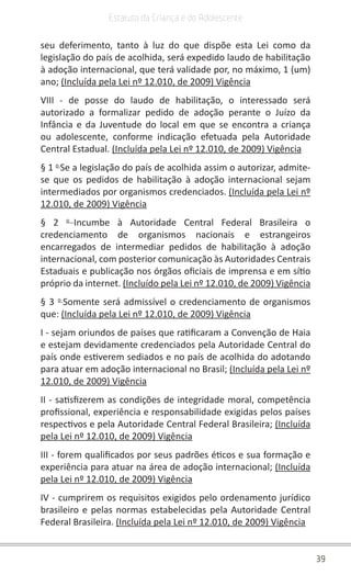 39
Estatuto da Criança e do Adolescente
seu deferimento, tanto à luz do que dispõe esta Lei como da
legislação do país de acolhida, será expedido laudo de habilitação
à adoção internacional, que terá validade por, no máximo, 1 (um)
ano; (Incluída pela Lei nº 12.010, de 2009) Vigência
VIII - de posse do laudo de habilitação, o interessado será
autorizado a formalizar pedido de adoção perante o Juízo da
Infância e da Juventude do local em que se encontra a criança
ou adolescente, conforme indicação efetuada pela Autoridade
Central Estadual. (Incluída pela Lei nº 12.010, de 2009) Vigência
§ 1 o
Se a legislação do país de acolhida assim o autorizar, admite-
se que os pedidos de habilitação à adoção internacional sejam
intermediados por organismos credenciados. (Incluída pela Lei nº
12.010, de 2009) Vigência
§ 2 o
Incumbe à Autoridade Central Federal Brasileira o
credenciamento de organismos nacionais e estrangeiros
encarregados de intermediar pedidos de habilitação à adoção
internacional, com posterior comunicação às Autoridades Centrais
Estaduais e publicação nos órgãos oficiais de imprensa e em sítio
próprio da internet. (Incluído pela Lei nº 12.010, de 2009) Vigência
§ 3 o
Somente será admissível o credenciamento de organismos
que: (Incluída pela Lei nº 12.010, de 2009) Vigência
I - sejam oriundos de países que ratificaram a Convenção de Haia
e estejam devidamente credenciados pela Autoridade Central do
país onde estiverem sediados e no país de acolhida do adotando
para atuar em adoção internacional no Brasil; (Incluída pela Lei nº
12.010, de 2009) Vigência
II - satisfizerem as condições de integridade moral, competência
profissional, experiência e responsabilidade exigidas pelos países
respectivos e pela Autoridade Central Federal Brasileira; (Incluída
pela Lei nº 12.010, de 2009) Vigência
III - forem qualificados por seus padrões éticos e sua formação e
experiência para atuar na área de adoção internacional; (Incluída
pela Lei nº 12.010, de 2009) Vigência
IV - cumprirem os requisitos exigidos pelo ordenamento jurídico
brasileiro e pelas normas estabelecidas pela Autoridade Central
Federal Brasileira. (Incluída pela Lei nº 12.010, de 2009) Vigência
 