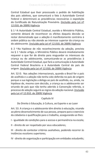43
Estatuto da Criança e do Adolescente
Central Estadual que tiver processado o pedido de habilitação
dos pais adotivos, que comunicará o fato à Autoridade Central
Federal e determinará as providências necessárias à expedição
do Certificado de Naturalização Provisório. (Incluído pela Lei nº
12.010, de 2009) Vigência
§ 1 o
A Autoridade Central Estadual, ouvido o Ministério Público,
somente deixará de reconhecer os efeitos daquela decisão se
restar demonstrado que a adoção é manifestamente contrária à
ordem pública ou não atende ao interesse superior da criança ou
do adolescente. (Incluído pela Lei nº 12.010, de 2009) Vigência
§ 2 o
Na hipótese de não reconhecimento da adoção, prevista
no § 1 o
deste artigo, o Ministério Público deverá imediatamente
requerer o que for de direito para resguardar os interesses da
criança ou do adolescente, comunicando-se as providências à
Autoridade Central Estadual, que fará a comunicação à Autoridade
Central Federal Brasileira e à Autoridade Central do país de
origem. (Incluído pela Lei nº 12.010, de 2009) Vigência
Art. 52-D. Nas adoções internacionais, quando o Brasil for o país
de acolhida e a adoção não tenha sido deferida no país de origem
porque a sua legislação a delega ao país de acolhida, ou, ainda, na
hipótese de, mesmo com decisão, a criança ou o adolescente ser
oriundo de país que não tenha aderido à Convenção referida, o
processo de adoção seguirá as regras da adoção nacional. (Incluído
pela Lei nº 12.010, de 2009) Vigência
Capítulo IV
Do Direito à Educação, à Cultura, ao Esporte e ao Lazer
Art. 53. A criança e o adolescente têm direito à educação, visando
ao pleno desenvolvimento de sua pessoa, preparo para o exercício
da cidadania e qualificação para o trabalho, assegurando-se-lhes:
I - igualdade de condições para o acesso e permanência na escola;
II - direito de ser respeitado por seus educadores;
III - direito de contestar critérios avaliativos, podendo recorrer às
instâncias escolares superiores;
IV - direito de organização e participação em entidades estudantis;
 