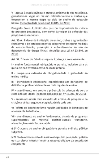 44
Estatuto da Criança e do Adolescente
V - acesso à escola pública e gratuita, próxima de sua residência,
garantindo-se vagas no mesmo estabelecimento a irmãos que
frequentem a mesma etapa ou ciclo de ensino da educação
básica. (Redação dada pela Lei nº 13.845, de 2019)
Parágrafo único. É direito dos pais ou responsáveis ter ciência
do processo pedagógico, bem como participar da definição das
propostas educacionais.
Art. 53-A. É dever da instituição de ensino, clubes e agremiações
recreativas e de estabelecimentos congêneres assegurar medidas
de conscientização, prevenção e enfrentamento ao uso ou
dependência de drogas ilícitas. (Incluído pela Lei nº 13.840, de
2019)
Art. 54. É dever do Estado assegurar à criança e ao adolescente:
I - ensino fundamental, obrigatório e gratuito, inclusive para os
que a ele não tiveram acesso na idade própria;
II - progressiva extensão da obrigatoriedade e gratuidade ao
ensino médio;
III - atendimento educacional especializado aos portadores de
deficiência, preferencialmente na rede regular de ensino;
IV – atendimento em creche e pré-escola às crianças de zero a
cinco anos de idade; (Redação dada pela Lei nº 13.306, de 2016)
V - acesso aos níveis mais elevados do ensino, da pesquisa e da
criação artística, segundo a capacidade de cada um;
VI - oferta de ensino noturno regular, adequado às condições do
adolescente trabalhador;
VII - atendimento no ensino fundamental, através de programas
suplementares de material didático-escolar, transporte,
alimentação e assistência à saúde.
§ 1º O acesso ao ensino obrigatório e gratuito é direito público
subjetivo.
§ 2º O não oferecimento do ensino obrigatório pelo poder público
ou sua oferta irregular importa responsabilidade da autoridade
competente.
 