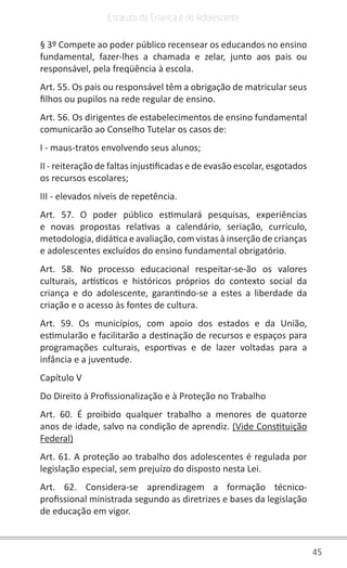 45
Estatuto da Criança e do Adolescente
§ 3º Compete ao poder público recensear os educandos no ensino
fundamental, fazer-lhes a chamada e zelar, junto aos pais ou
responsável, pela freqüência à escola.
Art. 55. Os pais ou responsável têm a obrigação de matricular seus
filhos ou pupilos na rede regular de ensino.
Art. 56. Os dirigentes de estabelecimentos de ensino fundamental
comunicarão ao Conselho Tutelar os casos de:
I - maus-tratos envolvendo seus alunos;
II - reiteração de faltas injustificadas e de evasão escolar, esgotados
os recursos escolares;
III - elevados níveis de repetência.
Art. 57. O poder público estimulará pesquisas, experiências
e novas propostas relativas a calendário, seriação, currículo,
metodologia, didática e avaliação, com vistas à inserção de crianças
e adolescentes excluídos do ensino fundamental obrigatório.
Art. 58. No processo educacional respeitar-se-ão os valores
culturais, artísticos e históricos próprios do contexto social da
criança e do adolescente, garantindo-se a estes a liberdade da
criação e o acesso às fontes de cultura.
Art. 59. Os municípios, com apoio dos estados e da União,
estimularão e facilitarão a destinação de recursos e espaços para
programações culturais, esportivas e de lazer voltadas para a
infância e a juventude.
Capítulo V
Do Direito à Profissionalização e à Proteção no Trabalho
Art. 60. É proibido qualquer trabalho a menores de quatorze
anos de idade, salvo na condição de aprendiz. (Vide Constituição
Federal)
Art. 61. A proteção ao trabalho dos adolescentes é regulada por
legislação especial, sem prejuízo do disposto nesta Lei.
Art. 62. Considera-se aprendizagem a formação técnico-
profissional ministrada segundo as diretrizes e bases da legislação
de educação em vigor.
 