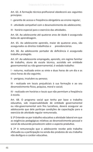 46
Estatuto da Criança e do Adolescente
Art. 63. A formação técnico-profissional obedecerá aos seguintes
princípios:
I - garantia de acesso e freqüência obrigatória ao ensino regular;
II - atividade compatível com o desenvolvimento do adolescente;
III - horário especial para o exercício das atividades.
Art. 64. Ao adolescente até quatorze anos de idade é assegurada
bolsa de aprendizagem.
Art. 65. Ao adolescente aprendiz, maior de quatorze anos, são
assegurados os direitos trabalhistas e      previdenciários.
Art. 66. Ao adolescente portador de deficiência é assegurado
trabalho protegido.
Art. 67. Ao adolescente empregado, aprendiz, em regime familiar
de trabalho, aluno de escola técnica, assistido em entidade
governamental ou não-governamental, é vedado trabalho:
I - noturno, realizado entre as vinte e duas horas de um dia e as
cinco horas do dia seguinte;
II - perigoso, insalubre ou penoso;
III - realizado em locais prejudiciais à sua formação e ao seu
desenvolvimento físico, psíquico, moral e social;
IV - realizado em horários e locais que não permitam a freqüência
à escola.
Art. 68. O programa social que tenha por base o trabalho
educativo, sob responsabilidade de entidade governamental
ou não-governamental sem fins lucrativos, deverá assegurar ao
adolescente que dele participe condições de capacitação para o
exercício de atividade regular remunerada.
§ 1º Entende-se por trabalho educativo a atividade laboral em que
as exigências pedagógicas relativas ao desenvolvimento pessoal e
social do educando prevalecem sobre o aspecto produtivo.
§ 2º A remuneração que o adolescente recebe pelo trabalho
efetuado ou a participação na venda dos produtos de seu trabalho
não desfigura o caráter educativo.
 