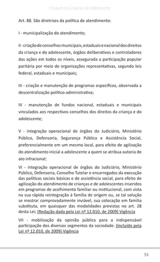 53
Estatuto da Criança e do Adolescente
Art. 88. São diretrizes da política de atendimento:
I - municipalização do atendimento;
II-criaçãodeconselhosmunicipais,estaduaisenacionaldosdireitos
da criança e do adolescente, órgãos deliberativos e controladores
das ações em todos os níveis, assegurada a participação popular
paritária por meio de organizações representativas, segundo leis
federal, estaduais e municipais;
III - criação e manutenção de programas específicos, observada a
descentralização político-administrativa;
IV - manutenção de fundos nacional, estaduais e municipais
vinculados aos respectivos conselhos dos direitos da criança e do
adolescente;
V - integração operacional de órgãos do Judiciário, Ministério
Público, Defensoria, Segurança Pública e Assistência Social,
preferencialmente em um mesmo local, para efeito de agilização
do atendimento inicial a adolescente a quem se atribua autoria de
ato infracional;
VI - integração operacional de órgãos do Judiciário, Ministério
Público, Defensoria, Conselho Tutelar e encarregados da execução
das políticas sociais básicas e de assistência social, para efeito de
agilização do atendimento de crianças e de adolescentes inseridos
em programas de acolhimento familiar ou institucional, com vista
na sua rápida reintegração à família de origem ou, se tal solução
se mostrar comprovadamente inviável, sua colocação em família
substituta, em quaisquer das modalidades previstas no art. 28
desta Lei; (Redação dada pela Lei nº 12.010, de 2009) Vigência
VII - mobilização da opinião pública para a indispensável
participação dos diversos segmentos da sociedade. (Incluído pela
Lei nº 12.010, de 2009) Vigência
 