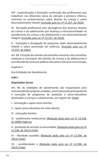 54
Estatuto da Criança e do Adolescente
VIII - especialização e formação continuada dos profissionais que
trabalham nas diferentes áreas da atenção à primeira infância,
incluindo os conhecimentos sobre direitos da criança e sobre
desenvolvimento infantil; (Incluído pela Lei nº 13.257, de 2016)
IX - formação profissional com abrangência dos diversos direitos
da criança e do adolescente que favoreça a intersetorialidade no
atendimento da criança e do adolescente e seu desenvolvimento
integral; (Incluído pela Lei nº 13.257, de 2016)
X - realização e divulgação de pesquisas sobre desenvolvimento
infantil e sobre prevenção da violência. (Incluído pela Lei nº
13.257, de 2016)
Art. 89. A função de membro do conselho nacional e dos conselhos
estaduais e municipais dos direitos da criança e do adolescente é
considerada de interesse público relevante e não será remunerada.
Capítulo II
Das Entidades de Atendimento
eção I
Disposições Gerais
Art. 90. As entidades de atendimento são responsáveis pela
manutençãodasprópriasunidades,assimcomopeloplanejamento
e execução de programas de proteção e sócio-educativos
destinados a crianças e adolescentes, em regime de: (Vide)
I - orientação e apoio sócio-familiar;
II - apoio sócio-educativo em meio aberto;
III - colocação familiar;
IV - acolhimento institucional; (Redação dada pela Lei nº 12.010,
de 2009) Vigência
V - prestação de serviços à comunidade; (Redação dada pela Lei nº
12.594, de 2012) (Vide)
VI - liberdade assistida; (Redação dada pela Lei nº 12.594, de
2012) (Vide)
VII - semiliberdade; e (Redação dada pela Lei nº 12.594, de
2012) (Vide)
 