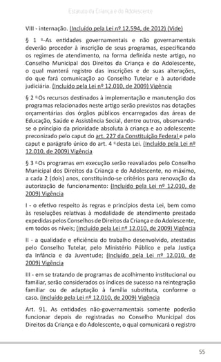 55
Estatuto da Criança e do Adolescente
VIII - internação. (Incluído pela Lei nº 12.594, de 2012) (Vide)
§ 1 o
As entidades governamentais e não governamentais
deverão proceder à inscrição de seus programas, especificando
os regimes de atendimento, na forma definida neste artigo, no
Conselho Municipal dos Direitos da Criança e do Adolescente,
o qual manterá registro das inscrições e de suas alterações,
do que fará comunicação ao Conselho Tutelar e à autoridade
judiciária. (Incluído pela Lei nº 12.010, de 2009) Vigência
§ 2 o
Os recursos destinados à implementação e manutenção dos
programas relacionados neste artigo serão previstos nas dotações
orçamentárias dos órgãos públicos encarregados das áreas de
Educação, Saúde e Assistência Social, dentre outros, observando-
se o princípio da prioridade absoluta à criança e ao adolescente
preconizado pelo caput do art. 227 da Constituição Federal e pelo
caput e parágrafo único do art. 4 o
desta Lei. (Incluído pela Lei nº
12.010, de 2009) Vigência
§ 3 o
Os programas em execução serão reavaliados pelo Conselho
Municipal dos Direitos da Criança e do Adolescente, no máximo,
a cada 2 (dois) anos, constituindo-se critérios para renovação da
autorização de funcionamento: (Incluído pela Lei nº 12.010, de
2009) Vigência
I - o efetivo respeito às regras e princípios desta Lei, bem como
às resoluções relativas à modalidade de atendimento prestado
expedidaspelosConselhosdeDireitosdaCriançaedoAdolescente,
em todos os níveis; (Incluído pela Lei nº 12.010, de 2009) Vigência
II - a qualidade e eficiência do trabalho desenvolvido, atestadas
pelo Conselho Tutelar, pelo Ministério Público e pela Justiça
da Infância e da Juventude; (Incluído pela Lei nº 12.010, de
2009) Vigência
III - em se tratando de programas de acolhimento institucional ou
familiar, serão considerados os índices de sucesso na reintegração
familiar ou de adaptação à família substituta, conforme o
caso. (Incluído pela Lei nº 12.010, de 2009) Vigência
Art. 91. As entidades não-governamentais somente poderão
funcionar depois de registradas no Conselho Municipal dos
Direitos da Criança e do Adolescente, o qual comunicará o registro
 