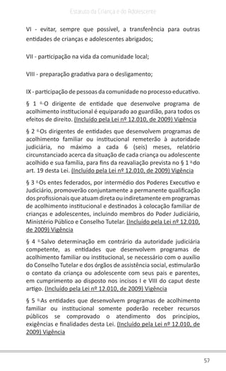 57
Estatuto da Criança e do Adolescente
VI - evitar, sempre que possível, a transferência para outras
entidades de crianças e adolescentes abrigados;
VII - participação na vida da comunidade local;
VIII - preparação gradativa para o desligamento;
IX - participação de pessoas da comunidade no processo educativo.
§ 1 o
O dirigente de entidade que desenvolve programa de
acolhimento institucional é equiparado ao guardião, para todos os
efeitos de direito. (Incluído pela Lei nº 12.010, de 2009) Vigência
§ 2 o
Os dirigentes de entidades que desenvolvem programas de
acolhimento familiar ou institucional remeterão à autoridade
judiciária, no máximo a cada 6 (seis) meses, relatório
circunstanciado acerca da situação de cada criança ou adolescente
acolhido e sua família, para fins da reavaliação prevista no § 1 o
do
art. 19 desta Lei. (Incluído pela Lei nº 12.010, de 2009) Vigência
§ 3 o
Os entes federados, por intermédio dos Poderes Executivo e
Judiciário, promoverão conjuntamente a permanente qualificação
dosprofissionaisqueatuamdiretaouindiretamenteemprogramas
de acolhimento institucional e destinados à colocação familiar de
crianças e adolescentes, incluindo membros do Poder Judiciário,
Ministério Público e Conselho Tutelar. (Incluído pela Lei nº 12.010,
de 2009) Vigência
§ 4 o
Salvo determinação em contrário da autoridade judiciária
competente, as entidades que desenvolvem programas de
acolhimento familiar ou institucional, se necessário com o auxílio
do Conselho Tutelar e dos órgãos de assistência social, estimularão
o contato da criança ou adolescente com seus pais e parentes,
em cumprimento ao disposto nos incisos I e VIII do caput deste
artigo. (Incluído pela Lei nº 12.010, de 2009) Vigência
§ 5 o
As entidades que desenvolvem programas de acolhimento
familiar ou institucional somente poderão receber recursos
públicos se comprovado o atendimento dos princípios,
exigências e finalidades desta Lei. (Incluído pela Lei nº 12.010, de
2009) Vigência
 