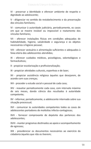 59
Estatuto da Criança e do Adolescente
IV - preservar a identidade e oferecer ambiente de respeito e
dignidade ao adolescente;
V - diligenciar no sentido do restabelecimento e da preservação
dos vínculos familiares;
VI - comunicar à autoridade judiciária, periodicamente, os casos
em que se mostre inviável ou impossível o reatamento dos
vínculos familiares;
VII - oferecer instalações físicas em condições adequadas de
habitabilidade, higiene, salubridade e segurança e os objetos
necessários à higiene pessoal;
VIII - oferecer vestuário e alimentação suficientes e adequados à
faixa etária dos adolescentes atendidos;
IX - oferecer cuidados médicos, psicológicos, odontológicos e
farmacêuticos;
X - propiciar escolarização e profissionalização;
XI - propiciar atividades culturais, esportivas e de lazer;
XII - propiciar assistência religiosa àqueles que desejarem, de
acordo com suas crenças;
XIII - proceder a estudo social e pessoal de cada caso;
XIV - reavaliar periodicamente cada caso, com intervalo máximo
de seis meses, dando ciência dos resultados à autoridade
competente;
XV - informar, periodicamente, o adolescente internado sobre sua
situação processual;
XVI - comunicar às autoridades competentes todos os casos de
adolescentes portadores de moléstias infecto-contagiosas;
XVII - fornecer comprovante de depósito dos pertences dos
adolescentes;
XVIII - manter programas destinados ao apoio e acompanhamento
de egressos;
XIX - providenciar os documentos necessários ao exercício da
cidadania àqueles que não os tiverem;
 